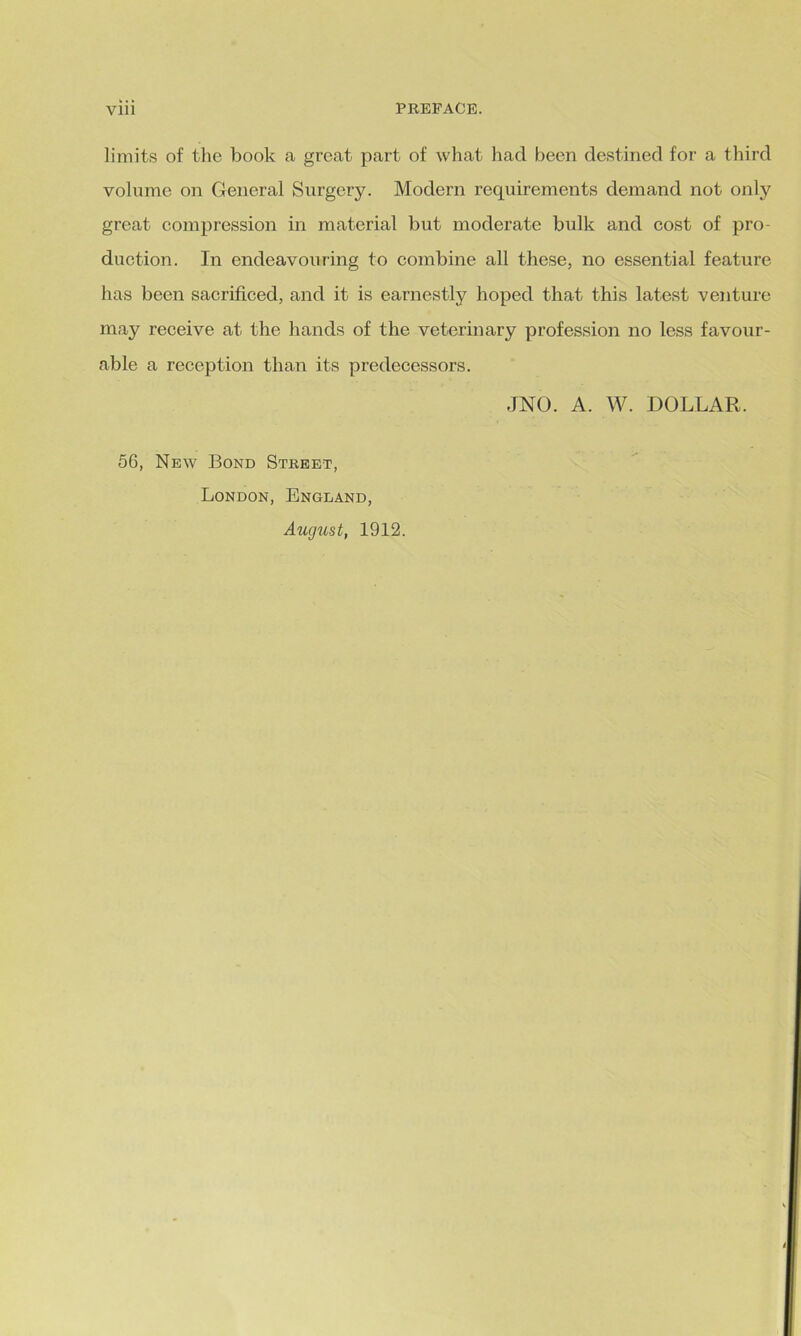 limits of the book a great part of what had been destined for a third volume on General Surgery. Modern requirements demand not only great compression in material but moderate bulk and cost of pro- duction. In endeavouring to combine all these, no essential feature has been sacrificed, and it is earnestly hoped that this latest venture may receive at the hands of the veterinary profession no less favour- able a reception than its predecessors. JNO. A. W. DOLLAR. 56, New Bond Street, London, England, August, 1912.