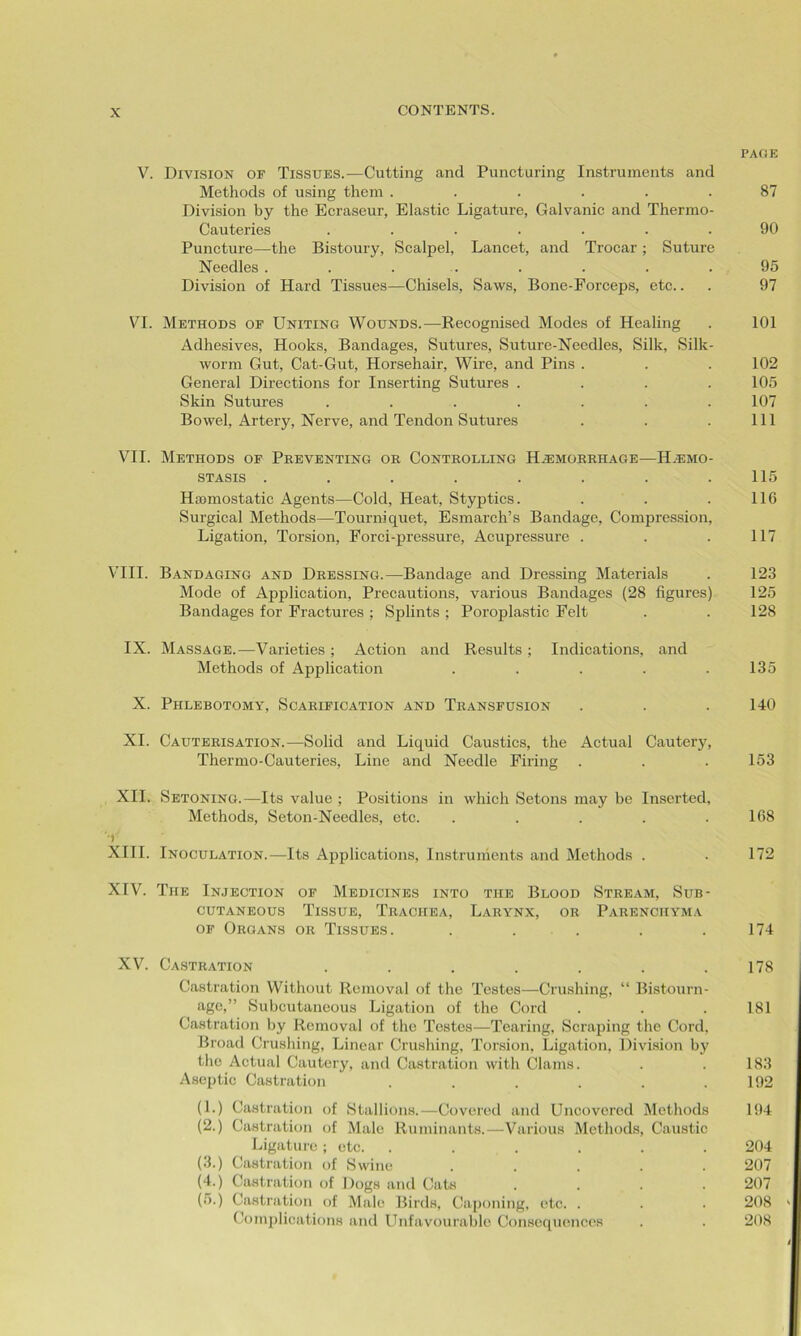 PAGE V. Division of Tissues.—Cutting and Puncturing Instruments and Methods of using them ...... 87 Division by the Ecraseur, Elastic Ligature, Galvanic and Thermo- Cauteries ....... 90 Puncture—the Bistoury, Scalpel, Lancet, and Trocar; Suture Needles ........ 95 Division of Hard Tissues—Chisels, Saws, Bone-Forceps, etc.. . 97 VI. Methods of Uniting Wounds.—Recognised Modes of Healing . 101 Adhesives, Hooks, Bandages, Sutures, Suture-Needles, Silk, Silk- worm Gut, Cat-Gut, Horsehair, Wire, and Pins . . . 102 General Directions for Inserting Sutures .... 105 Skin Sutures ....... 107 Bowel, Artery, Nerve, and Tendon Sutures . . . Ill VII. Methods of Preventing or Controlling Hemorrhage—Hemo- stasis . . . . . . . .115 Hamiostatic Agents—Cold, Heat, Styptics. . . . 116 Surgical Methods—Tourniquet, Esmarch’s Bandage, Compression, Ligation, Torsion, Forci-pressure, Acupressure . . . 117 VIII. Bandaging and Dressing.—Bandage and Dressing Materials . 123 Mode of Application, Precautions, various Bandages (28 figures) 125 Bandages for Fractures ; Splints ; Poroplastic Felt . . 128 IX. Massage.—Varieties ; Action and Results ; Indications, and Methods of Application . . . . .135 X. Phlebotomy, Scarification and Transfusion . . . 140 XI. Cauterisation.—Solid and Liquid Caustics, the Actual Cautery, Thermo-Cauteries, Line and Needle Firing . . . 153 XII. Setoning.—Its value ; Positions in which Setons may be Inserted, Methods, Seton-Needles, etc. ..... 168 XIII. Inoculation.—Its Applications, Instruments and Methods . . 172 XIV. The Injection of Medicines into the Blood Stream, Sub- cutaneous Tissue, Trachea, Larynx, or Parenchyma of Organs or Tissues. . . . .174 XV. Castration . . . . . . .178 Castration Without Removal of the Testes—Crushing, “ Bistourn- age,” Subcutaneous Ligation of the Cord . . . 181 Castration by Removal of the Testes—Tearing, Scraping the Cord. Broad Crushing, Linear Crushing, Torsion, Ligation, Division by the Actual Cautery, and Castration with Clams. . . 183 Aseptic Castration . . . . . .192 (1.) Castration of Stallions.—Covered and Uncovered Methods 194 (2.) Castration of Male Ruminants.—Various Methods, Caustic Ligature; etc. ...... 204 (3.) Castration of Swine ..... 207 (4.) Castration of Dogs and Cats .... 207 (5.) Castration of Male Birds, Caponing, etc. . . . 208 Complications and Unfavourable Consequences . . 208