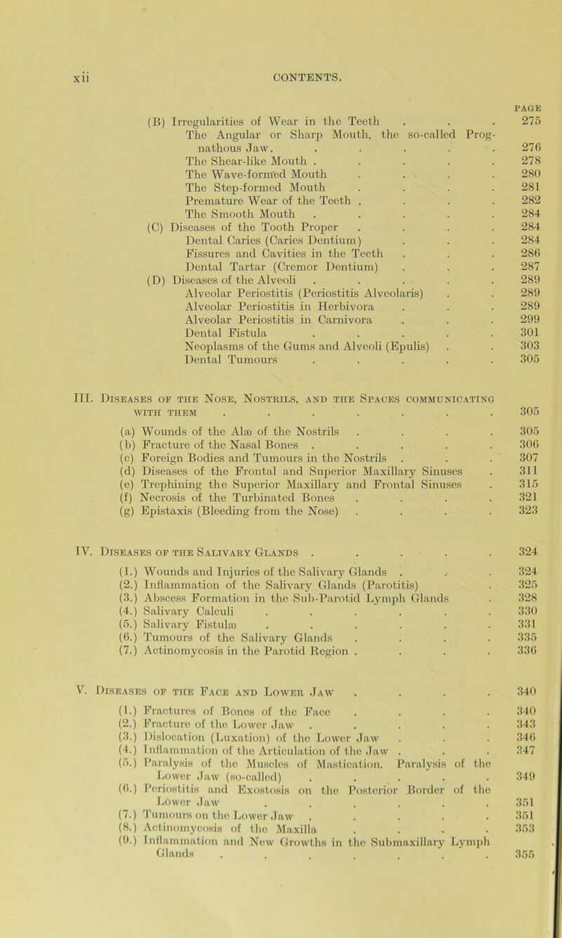 PAGE (B) Irregularities of Wear in the Teeth . . . 275 The Angular or Sharp Mouth, the so-called Prog- nathous Jaw. . . . . . 276 The Shear-like Mouth . . . . .278 The Wave-forin'ed Mouth .... 280 The Step-formed Mouth . . . .281 Premature Wear of the Teeth .... 282 The Smooth Mouth ..... 284 (C) Diseases of the Tooth Proper .... 284 Dental Caries (Caries Dentium) . . . 284 Fissures and Cavities in the Teeth . . . 286 Dental Tartar (Cremor Dentium) . . . 287 (D) Diseases of the Alveoli ..... 289 Alveolar Periostitis (Periostitis Alveolaris) . . 289 Alveolar Periostitis in Herbivora . . . 289 Alveolar Periostitis in Carnivora . . . 299 Dental Fistula . . . . .301 Neoplasms of the Gums and Alveoli (Epulis) . . 303 Dental Tumours ..... 305 III. Diseases oe the Nose, Nostrils, and the Spaces communicating WITH THEM ....... 305 (a) Wounds of the Alae of the Nostrils .... 305 (b) Fracture of the Nasal Bones ..... 306 (c) Foreign Bodies and Tumours in the Nostrils . . . 307 (d) Diseases of the Frontal and Superior Maxillary Sinuses . 311 (e) Trephining the Superior Maxillary and Frontal Sinuses . 315 (f) Necrosis of the Turbinated Bones .... 321 (g) Epistaxis (Bleeding from the Nose) .... 323 IV. Diseases of the Salivary Glands ..... 324 (1.) Wounds and Injuries of the Salivary Glands . . . 324 (2.) Inflammation of the Salivary Glands (Parotitis) . 325 (3.) Abscess Formation in the Sub-Parotid Lymph Glands . 328 (4.) Salivary Calculi ...... 330 (5.) Salivary Fistulao . . . . . .331 (6.) Tumours of the Salivary Glands .... 335 (7.) Actinomycosis in the Parotid Region .... 336 V. Diseases of the Face and Lower Jaw .... 340 (1.) Fractures of Bones of the Face .... 340 (2.) Fracture of the. Lower Jaw ..... 343 (3.) Dislocation (Luxation) of the Lower Jaw . . . 346 (4.) Inflammation of the Articulation of the Jaw . . . 347 (5.) Paralysis of the Muscles of Mastication. Paralysis of the Lower Jaw (so-called) ..... 349 (6.) Periostitis and Exostosis on the Posterior Border of the Lower Jaw ...... 351 (7.) Tumours on the Lower Jaw ..... 351 (8.) Actinomycosis of the Maxilla .... 353 (9.) Inflammation and New Growths in the Submaxillary Lymph Glands ... ... 355