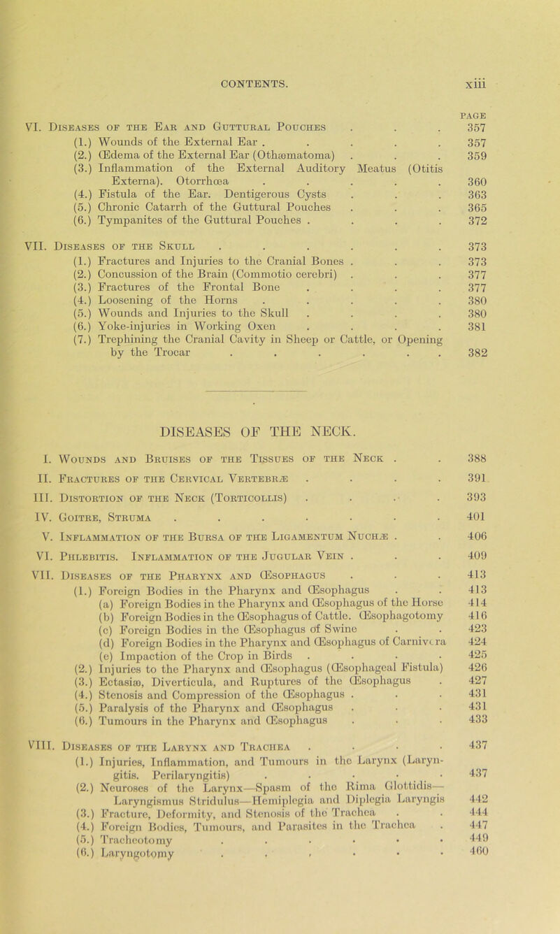 PAGE VI. Diseases of the Ear and Guttural Pouches . . . 357 (1.) Wounds of the External Ear ..... 357 (2.) CEdema of the External Ear (Othannatoma) . . . 359 (3.) Inflammation of the External Auditory Meatus (Otitis Externa). Otorrhcea . . . . .360 (4.) Fistula of the Ear. Dentigerous Cysts . . . 363 (5.) Chronic Catarrh of the Guttural Pouches . . . 365 (6.) Tympanites of the Guttural Pouches .... 372 VII. Diseases of the Skull ...... 373 (1.) Fractures and Injuries to the Cranial Bones . . . 373 (2.) Concussion of the Brain (Commotio cerebri) . . . 377 (3.) Fractures of the Frontal Bone .... 377 (4.) Loosening of the Horns ..... 380 (5.) Wounds and Injuries to the Skull .... 380 (6.) Yoke-injuries in Working Oxen .... 381 (7.) Trephining the Cranial Cavity in Sheep or Cattle, or Opening by the Trocar . . . . . 382 DISEASES OF THE NECK. I. Wounds and Bruises of the Tissues of the Neck . . 388 II. Fractures of the Cervical Vertebra .... 391 III. Distortion of the Neck (Torticollis) .... 393 IV. Goitre, Struma ....... 401 V. Inflammation of the Bursa of the Ligamentum Nuchh? . . 406 VI. Phlebitis. Inflammation of the Jugular Vein . . . 409 VII. Diseases of the Pharynx and CEsophagus . . . 413 (1.) Foreign Bodies in the Pharynx and CEsophagus . . 413 (a) Foreign Bodies in the Pharynx and CEsophagus of the Horse 414 (b) Foreign Bodies in the CEsophagus of Cattle. CEsophagotomy 416 (c) Foreign Bodies in the CEsophagus of Swine . . 423 (d) Foreign Bodies in the Pharynx and CEsophagus of Carnivtra 424 (e) Impaction of the Crop in Birds .... 425 (2.) Injuries to the Pharynx and CEsophagus (CEsophagcal Fistula) 426 (3.) Ectasiao, Diverticula, and Ruptures of the CEsophagus . 427 (4.) Stenosis and Compression of the CEsophagus . . .431 (5.) Paralysis of the Pharynx and CEsophagus . . .431 (6.) Tumours in the Pharynx and Oesophagus . . . 433 VIII. Diseases of the Larynx and Trachea .... 437 (1.) Injuries, Inflammation, and Tumours in the Larynx (Laryn- gitis. Perilaryngitis) . . • • • 437 (2.) Neuroses of the Larynx—Spasm of the Rima Glottidis— Laryngismus Stridulus—Hemiplegia and Diplegia Laryngis 442 (3.) Fracture, Deformity, and Stenosis of the Trachea . . 444 (4.) Foreign Bodies, Tumours, and Parasites in the Trachea . 447 (5.) Tracheotomy ..•••• 449 (6.) Laryngotorny • , » • • • 460