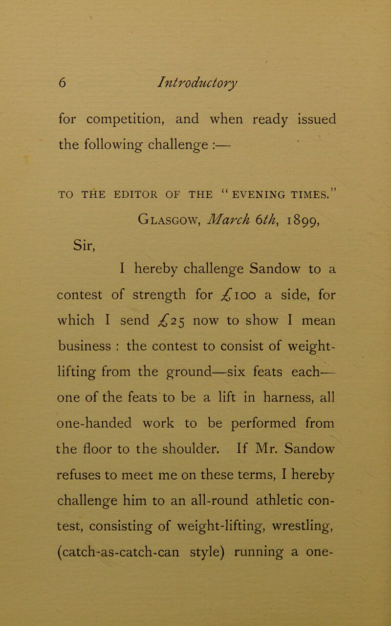 for competition, and when ready issued the following challenge :— TO THE EDITOR OF THE “ EVENING TIMES.” Glasgow, March 6th} 1899, Sir, I hereby challenge Sandow to a contest of strength for £100 a side, for which I send £25 now to show I mean business : the contest to consist of weight- lifting from the ground—six feats each— one of the feats to be a lift in harness, all one-handed work to be performed from the floor to the shoulder. If Mr. Sandow refuses to meet me on these terms, I hereby challenge him to an all-round athletic con- test, consisting of weight-lifting, wrestling, (catch-as-catch-can style) running a one-