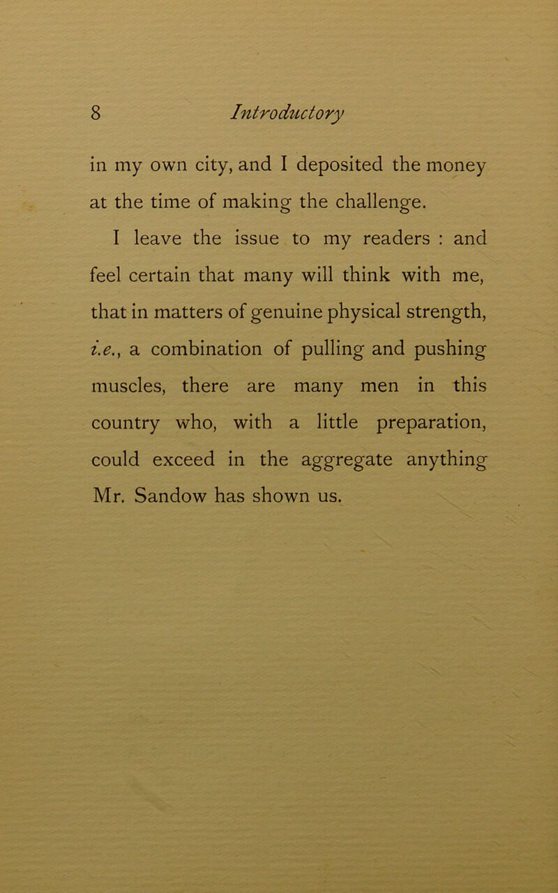 in my own city, and I deposited the money at the time of making the challenge. I leave the issue to my readers : and feel certain that many will think with me, that in matters of genuine physical strength, z.e., a combination of pulling and pushing muscles, there are many men in this country who, with a little preparation, could exceed in the aggregate anything Mr. Sandow has shown us.