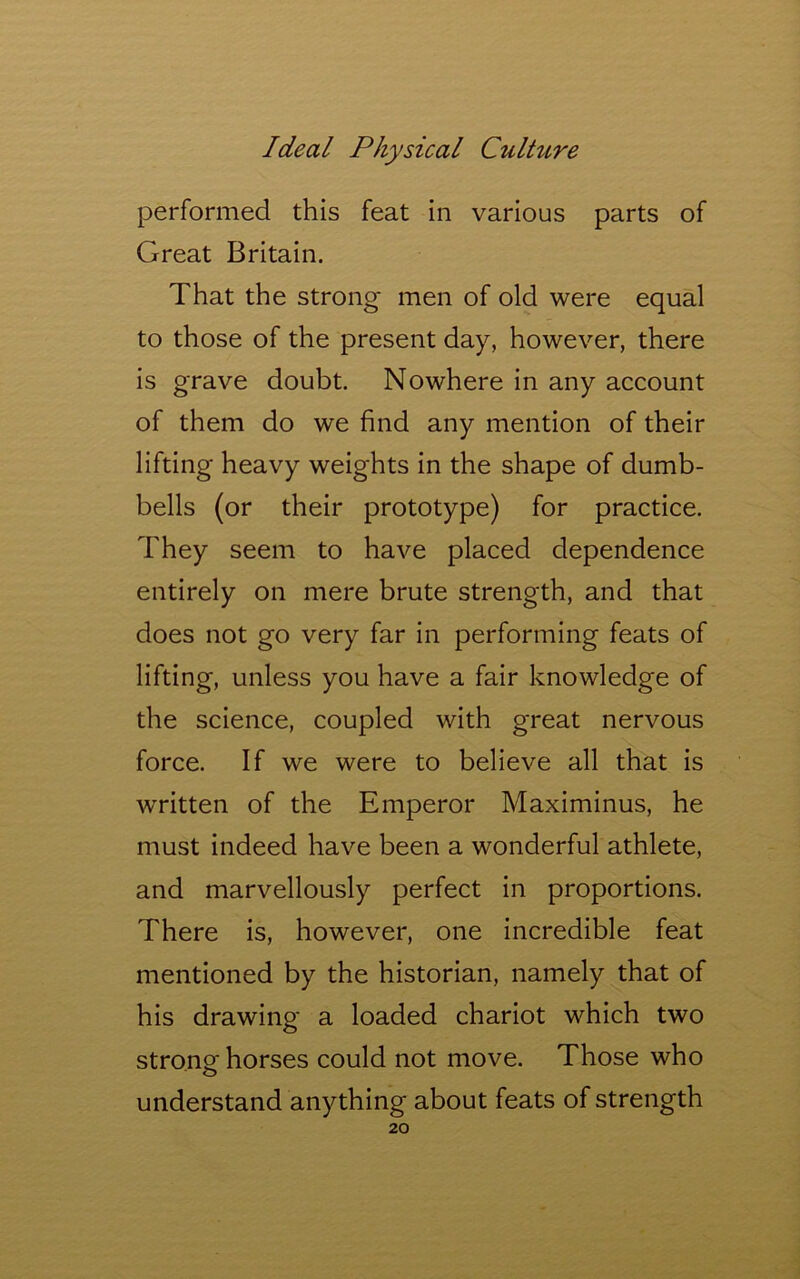 performed this feat in various parts of Great Britain. That the strong men of old were equal to those of the present day, however, there is grave doubt. Nowhere in any account of them do we find any mention of their lifting heavy weights in the shape of dumb- bells (or their prototype) for practice. They seem to have placed dependence entirely on mere brute strength, and that does not go very far in performing feats of lifting, unless you have a fair knowledge of the science, coupled with great nervous force. If we were to believe all that is written of the Emperor Maximinus, he must indeed have been a wonderful athlete, and marvellously perfect in proportions. There is, however, one incredible feat mentioned by the historian, namely that of his drawing a loaded chariot which two strong horses could not move. Those who o understand anything about feats of strength