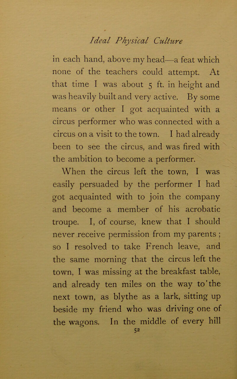 in each hand, above my head—a feat which none of the teachers could attempt. At that time I was about 5 ft. in height and was heavily built and very active. By some means or other I got acquainted with a circus performer who was connected with a circus on a visit to the town. I had already been to see the circus, and was fired with the ambition to become a performer. When the circus left the town, I was easily persuaded by the performer I had got acquainted with to join the company and become a member of his acrobatic troupe. I, of course, knew that I should never receive permission from my parents ; so I resolved to take French leave, and the same morning that the circus left the town, I was missing at the breakfast table, and already ten miles on the way to’the next town, as blythe as a lark, sitting up beside my friend who was driving one of the wagons. In the middle of every hill