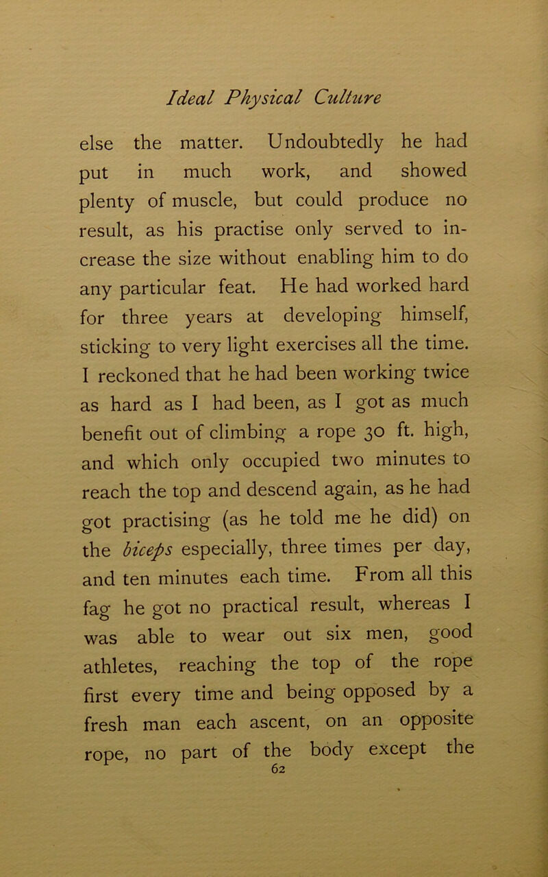 else the matter. Undoubtedly he had put in much work, and showed plenty of muscle, but could produce no result, as his practise only served to in- crease the size without enabling him to do any particular feat. He had worked hard for three years at developing himself, sticking to very light exercises all the time. I reckoned that he had been working twice as hard as I had been, as I got as much benefit out of climbing a rope 30 ft. high, and which only occupied two minutes to reach the top and descend again, as he had got practising (as he told me he did) on the biceps especially, three times per day, and ten minutes each time. From all this fag he got no practical result, whereas I was able to wear out six men, good athletes, reaching the top of the rope first every time and being opposed by a fresh man each ascent, on an opposite rope, no part of the body except the