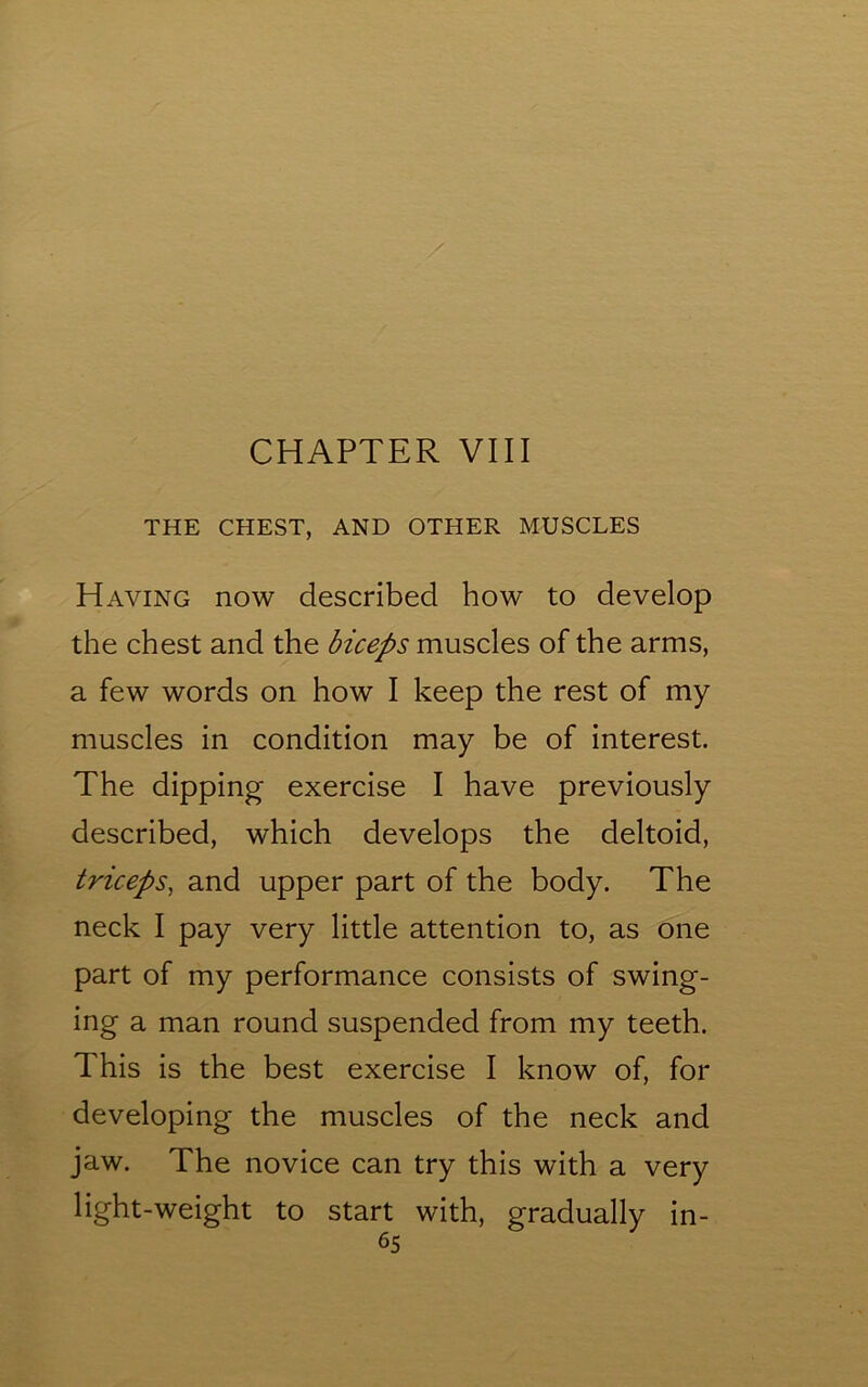 CHAPTER VIII THE CHEST, AND OTHER MUSCLES Having now described how to develop the chest and the biceps muscles of the arms, a few words on how I keep the rest of my muscles in condition may be of interest. The dipping exercise I have previously described, which develops the deltoid, triceps, and upper part of the body. The neck I pay very little attention to, as one part of my performance consists of swing- ing a man round suspended from my teeth. This is the best exercise I know of, for developing the muscles of the neck and jaw. The novice can try this with a very light-weight to start with, gradually in-