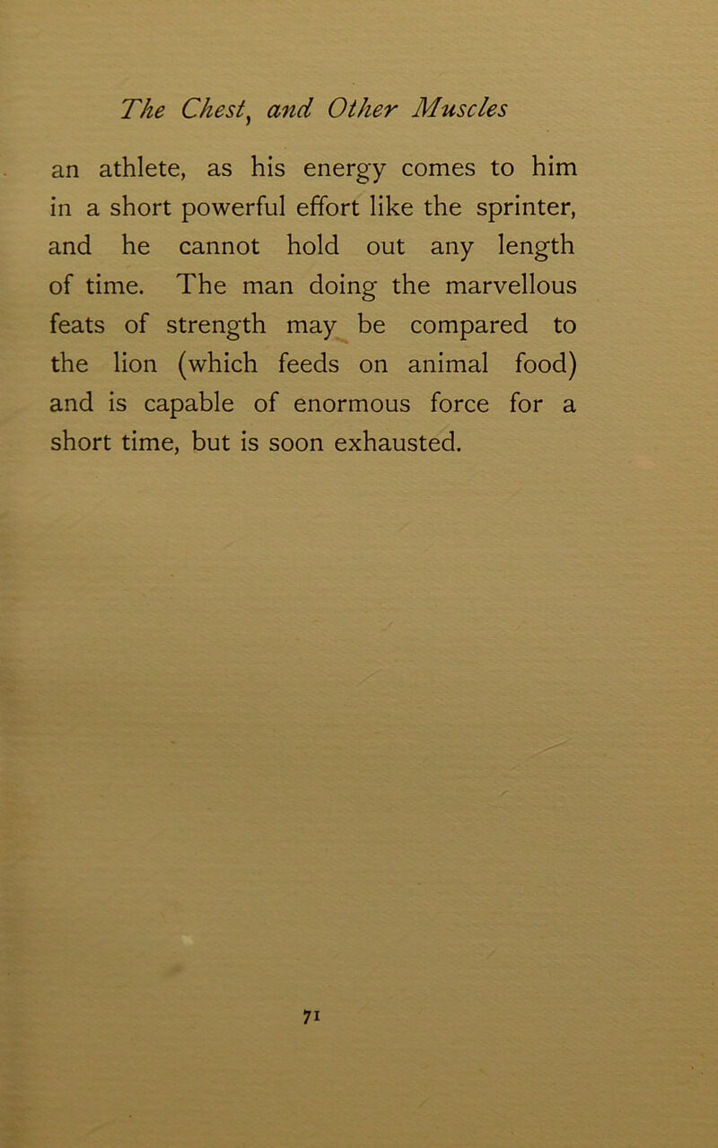 an athlete, as his energy comes to him in a short powerful effort like the sprinter, and he cannot hold out any length of time. The man doing the marvellous feats of strength may be compared to the lion (which feeds on animal food) and is capable of enormous force for a short time, but is soon exhausted.