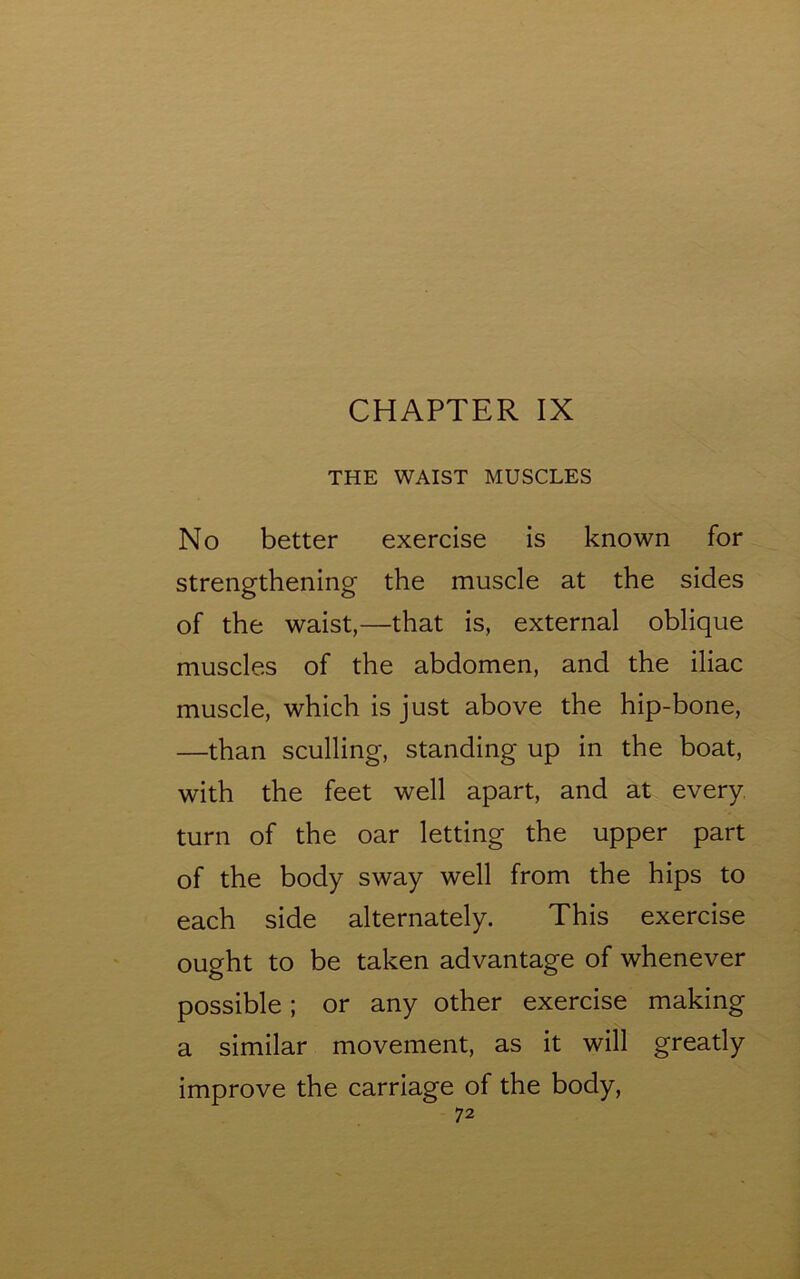 CHAPTER IX THE WAIST MUSCLES No better exercise is known for strengthening the muscle at the sides of the waist,—that is, external oblique muscles of the abdomen, and the iliac muscle, which is just above the hip-bone, —than sculling, standing up in the boat, with the feet well apart, and at every turn of the oar letting the upper part of the body sway well from the hips to each side alternately. This exercise ought to be taken advantage of whenever possible; or any other exercise making a similar movement, as it will greatly improve the carriage of the body,