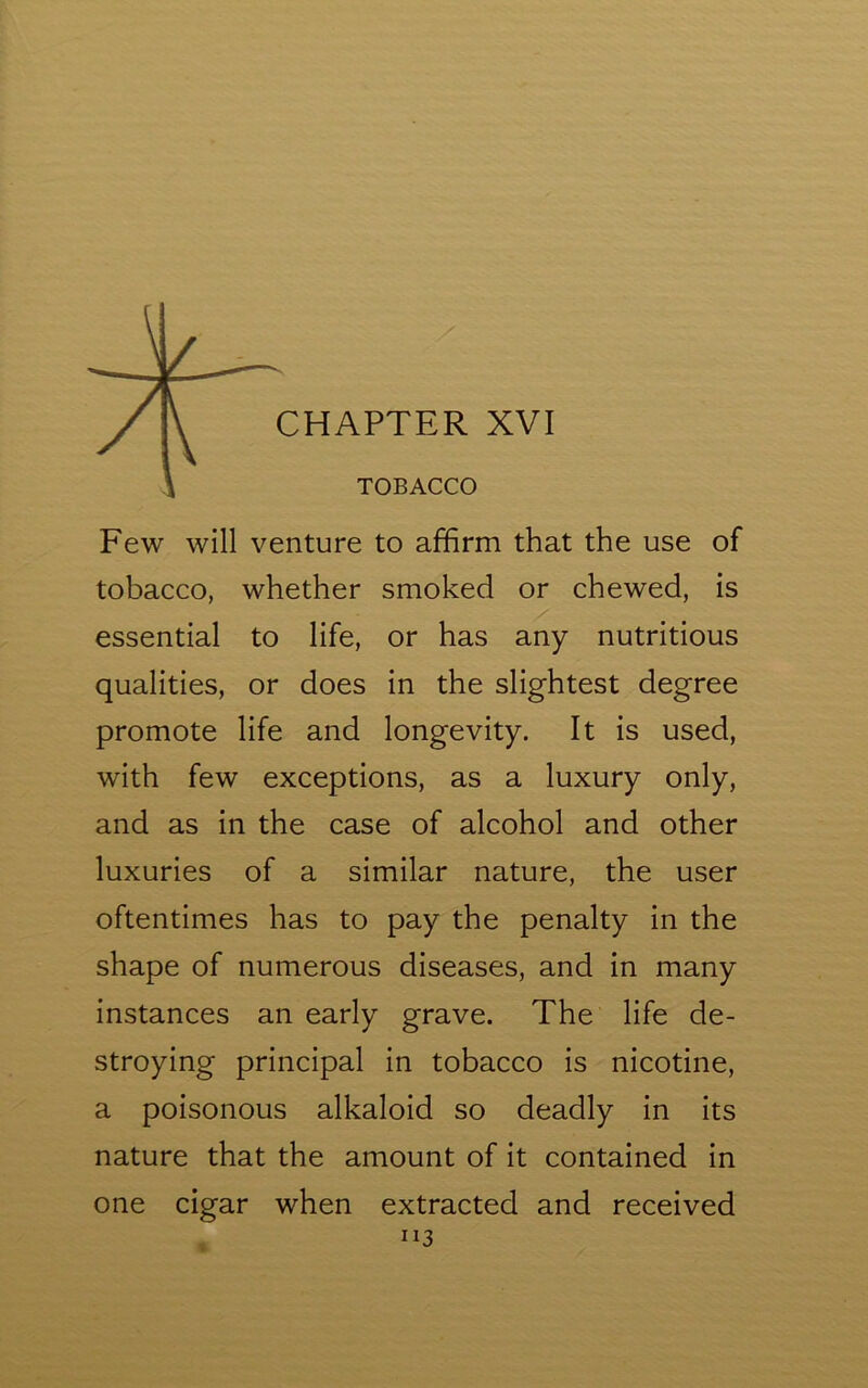 \ TOBACCO Few will venture to affirm that the use of tobacco, whether smoked or chewed, is essential to life, or has any nutritious qualities, or does in the slightest degree promote life and longevity. It is used, with few exceptions, as a luxury only, and as in the case of alcohol and other luxuries of a similar nature, the user oftentimes has to pay the penalty in the shape of numerous diseases, and in many instances an early grave. The life de- stroying principal in tobacco is nicotine, a poisonous alkaloid so deadly in its nature that the amount of it contained in one cigar when extracted and received