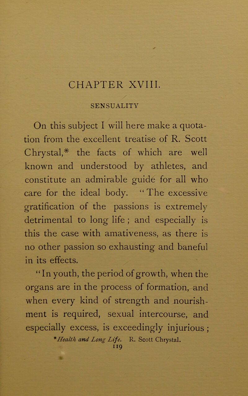 SENSUALITY On this subject I will here make a quota- tion from the excellent treatise of R. Scott Chrystal,* the facts of which are well known and understood by athletes, and constitute an admirable guide for all who care for the ideal body. “The excessive gratification of the passions is extremely detrimental to long life ; and especially is this the case with amativeness, as there is no other passion so exhausting and baneful in its effects. “In youth, the period of growth, when the organs are in the process of formation, and when every kind of strength and nourish- ment is required, sexual intercourse, and especially excess, is exceedingly injurious ; * Health and Long Life. R. Scott Chrystal. 119 • /