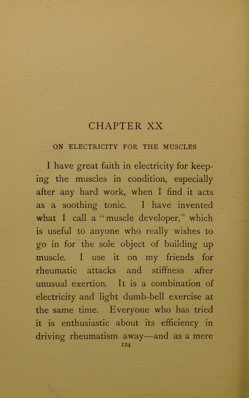 ON ELECTRICITY FOR THE MUSCLES I have great faith in electricity for keep- ing the muscles in condition, especially after any hard work, when I find it acts as a soothing tonic. I have invented what I call a “muscle developer,” which is useful to anyone who really wishes to go in for the sole object of building up muscle. I use it on my friends for rheumatic attacks and stiffness after unusual exertion. It is a combination of electricity and light dumb-bell exercise at the same time. Everyone who has tried it is enthusiastic about its efficiency in driving rheumatism away—and as a mere