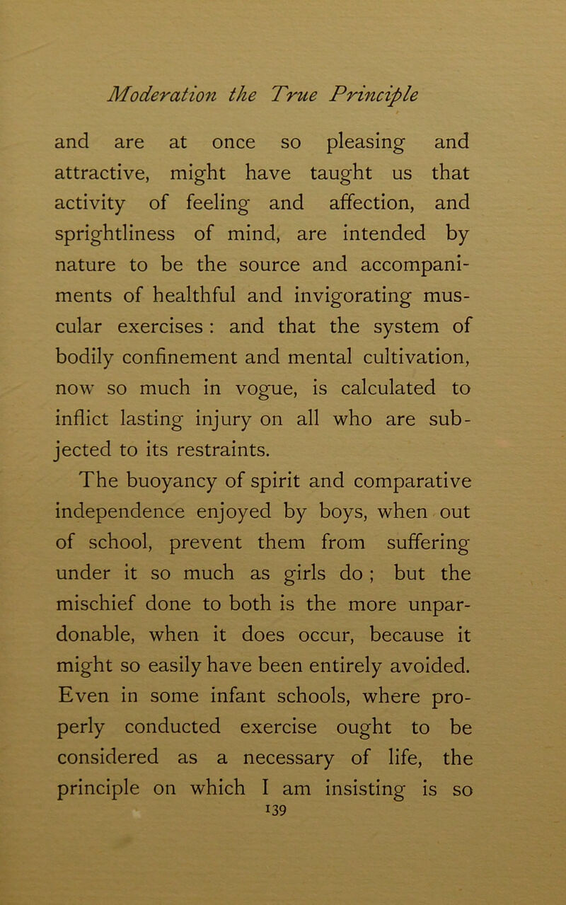 and are at once so pleasing and attractive, might have taught us that activity of feeling and affection, and sprightliness of mind, are intended by nature to be the source and accompani- ments of healthful and invigorating mus- cular exercises : and that the system of bodily confinement and mental cultivation, now so much in vogue, is calculated to inflict lasting injury on all who are sub- jected to its restraints. The buoyancy of spirit and comparative independence enjoyed by boys, when out of school, prevent them from suffering under it so much as girls do ; but the mischief done to both is the more unpar- donable, when it does occur, because it might so easily have been entirely avoided. Even in some infant schools, where pro- perly conducted exercise ought to be considered as a necessary of life, the principle on which I am insisting is so