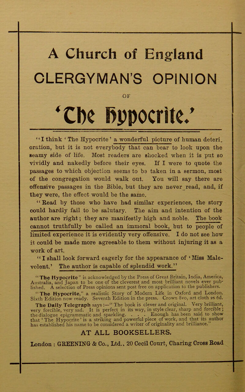 A Church of England CLERGYMAN’S OPINION OF ‘ClK Bppocritc.’ “I think ‘ The Hypocrite’ a wonderful picture of human deteri. oration, hut it is not everybody that can bear to look upon the seamy side of life. Most readers are shocked when it is put so vividly and nakedly before their eyes. If I were to quote the passages to which objection seems to b3 taken in a sermon, most of the congregation would walk out. You will say there are offensive passages in the Bible, but they are never read, and, if they were, the effect would be the same. 1 ‘ Read by those who have had similar experiences, the story could hardly fail to be salutary. The aim and intention of the author are right; they are manifestly high and noble. The book cannot truthfully be called an immoral book, but to people of limited experience it is evidently very offensive. I do not see how it could be made more agreeable to them without injuring it as a work of art. “ I shall look forward eagerly for the appearance of ‘ Miss Male- volent.’ The author is capable of splendid work,” “The Hypocrite” is acknowledged by the Press of Great Britain, India, America, Australia, and Japan to be one of the cleverest and most brilliant novels ever pub- lished. A selection of Press opinions sent post free on application to the publishers. “The Hypocrite,” a realistic Story of Modern Life in Oxford and London. Sixth Edition now ready. Seventh Edition in the press. Crown 8vo, art cloth 2s 6d. The Daily Telegraph says “ The hook is clever and original. Very brilliant, very forcible, very sad. It is perfect in its way, in style clear, sharp and forcible; the dialogue epigrammatic and sparkling. . . . Enough has been said to show that ‘ The Hypocrite' is a striking and powerful piece of work, and that its author has established his name to he considered a writer of originality and brilliance.” AT ALL BOOKSELLERS.
