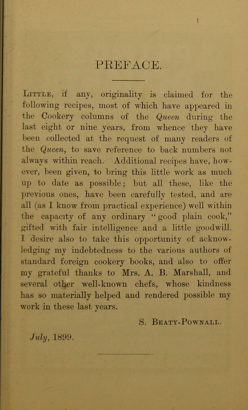 ! PREFACE. Little, if any, originality is claimed for the following recipes, most of which have appeared in the Cookery columns of the Queen during the last eight or nine years, from whence they have heen collected at the request of many readers of the Queen, to save reference to back numbers uot always within reach. Additional recipes have, how- ever, been given, to bring this little work as much up to date as possible; but all these, like the previous ones, have been carefully tested, and are all (as I know from practical experience) well within the capacity of any ordinary “ good plain cook,” gifted with fair intelligence and a little goodwill. I desire also to take this opportunity of acknow- ledging my indebtedness to the various authors of standard foreign cookery books, and also to offer my grateful thanks to Mrs. A. B. Marshall, and several other well-known chefs, whose kindness has so materially helped and rendered possible my wmrk in these last years. S. Beaty-Pownall. July, 1899.