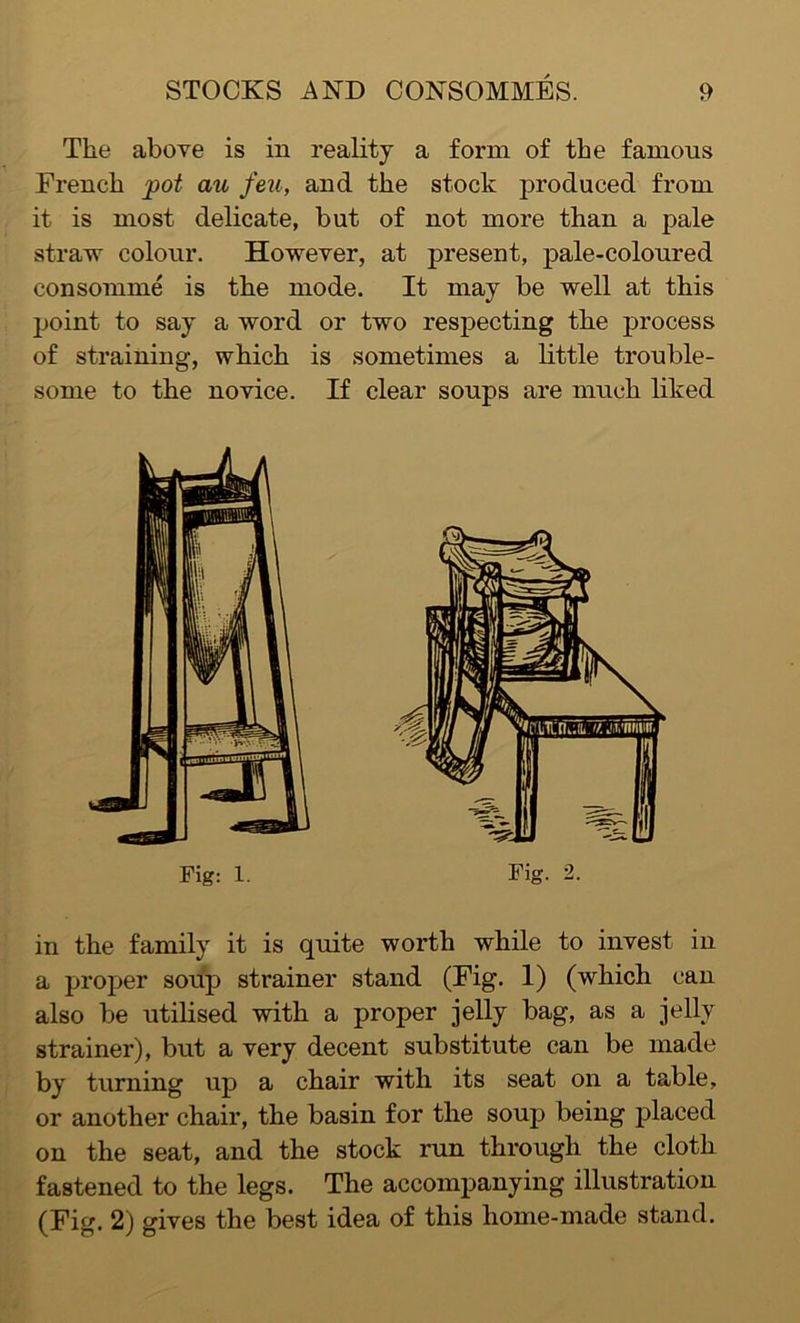 The above is in reality a form of the famous French pot an feu, and the stock produced from it is most delicate, but of not more than a pale straw colour. However, at present, pale-coloured consomme is the mode. It may be well at this point to say a word or two respecting the process of straining, which is sometimes a little trouble- some to the novice. If clear soups are much liked in the family it is quite worth while to invest in a proper soup strainer stand (Fig. 1) (which can also be utilised with a proper jelly bag, as a jelly strainer), but a very decent substitute can be made by turning up a chair with its seat on a table, or another chair, the basin for the soup being placed on the seat, and the stock run through the cloth fastened to the legs. The accompanying illustration (Fig. 2) gives the best idea of this home-made stand. Fig: 1.