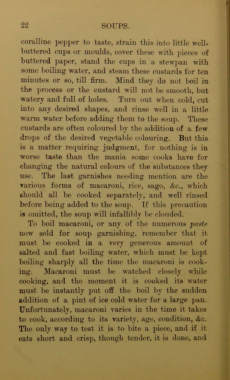coralline pepper to taste, strain this into little well- buttered cups or moulds, cover these with pieces of buttered paper, stand the cups in a stewpan with some boiling water, and steam these custards for ten minutes or so, till firm. Mind they do not boil in the process or the custard will not be smooth, but watery and full of holes. Turn out when cold, cut into any desired shapes, and rinse well in a little warm water before adding them to the soup. These custards are often coloured by the addition of a few drops of the desired vegetable colouring. But this is a matter requiring judgment, for nothing is in worse taste than the mania some cooks have for changing the natural colours of the substances they use. The last garnishes needing mention are the various forms of macaroni, rice, sago, &c., which should all be cooked separately, and well rinsed before being added to the soup. If this precaution is omitted, the soup will infallibly be clouded. To boil macaroni, or any of the numerous paste nowT sold for soup garnishing, remember that it must be cooked in a very generous amount of salted and fast boiling water, which must be kept boiling sharply all the time the macaroni is cook- ing. Macaroni must be watched closely while cooking, and the moment it is cooked its water must be instantly put off the boil by the sudden addition of a pint of ice cold water for a large pan. Unfortunately, macaroni varies in the time it takes to cook, according to its variety, age, condition, &c. The only way to test it is to bite a piece, and if it eats short and crisp, though tender, it is done, and