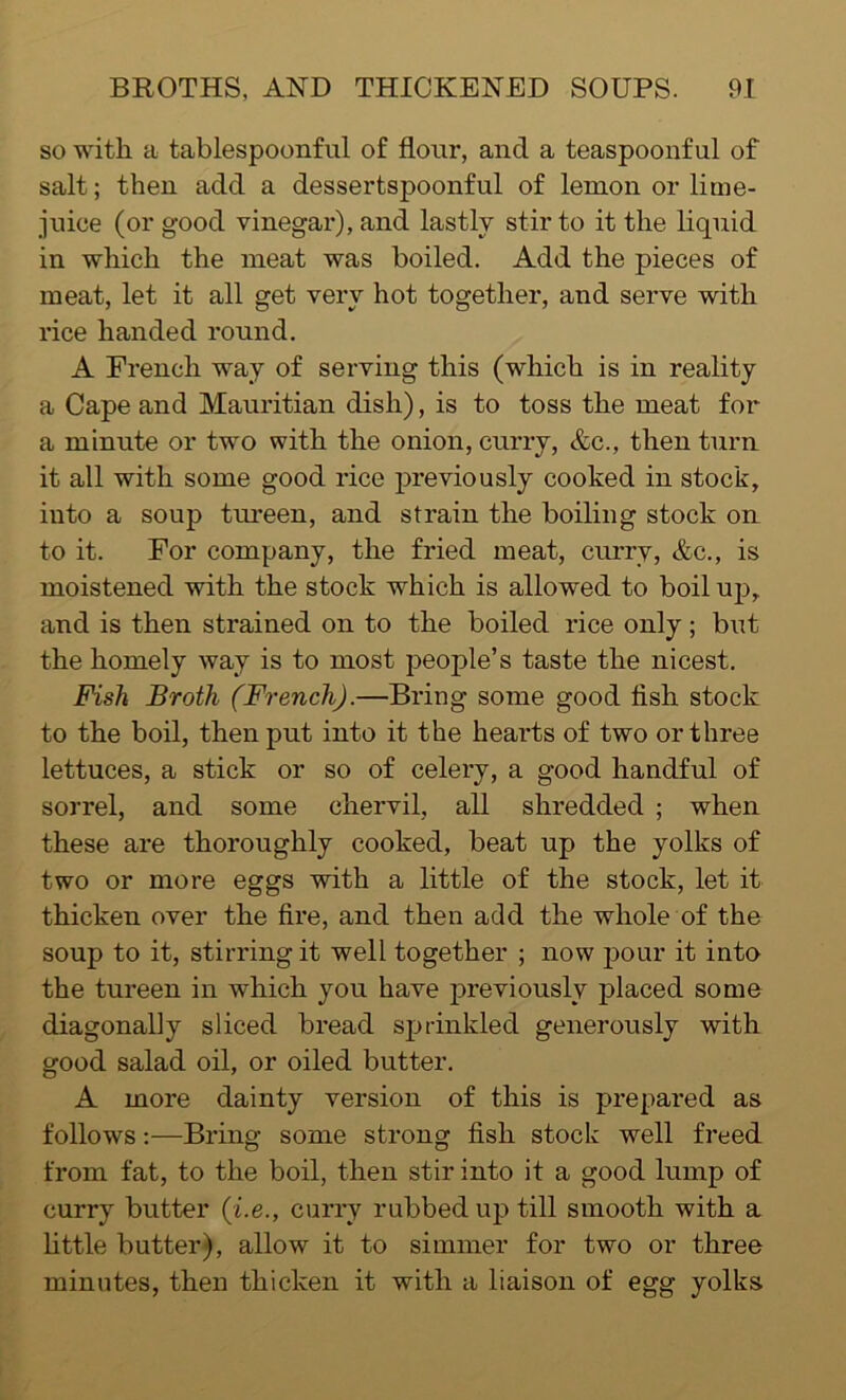 so with a tablespoonful of flour, and a teaspoonful of salt; then add a dessertspoonful of lemon or lime- juice (or good vinegar), and lastly stir to it the liquid in which the meat was boiled. Add the pieces of meat, let it all get very hot together, and serve with rice handed round. A French way of serving this (which is in reality a Cape and Mauritian dish), is to toss the meat for a minute or two with the onion, curry, &c., then turn it all with some good rice previously cooked in stock, into a soup tureen, and strain the boiling stock on to it. For company, the fried meat, curry, &c., is moistened with the stock which is allowed to boil up, and is then strained on to the boiled rice only; but the homely way is to most people’s taste the nicest. Fish Broth (French).—Bring some good fish stock to the boil, then put into it the hearts of two or three lettuces, a stick or so of celery, a good handful of sorrel, and some chervil, all shredded ; when these are thoroughly cooked, beat up the yolks of two or more eggs with a little of the stock, let it thicken over the fire, and then add the whole of the soup to it, stirring it well together ; now pour it into the tureen in which you have previously placed some diagonally sliced bread sprinkled generously with good salad oil, or oiled butter. A more dainty version of this is prepared as follows:—Bring some strong fish stock well freed from fat, to the boil, then stir into it a good lump of curry butter (i.e., curry rubbed up till smooth with a little butter), allow it to simmer for two or three minutes, then thicken it with a liaison of egg yolks