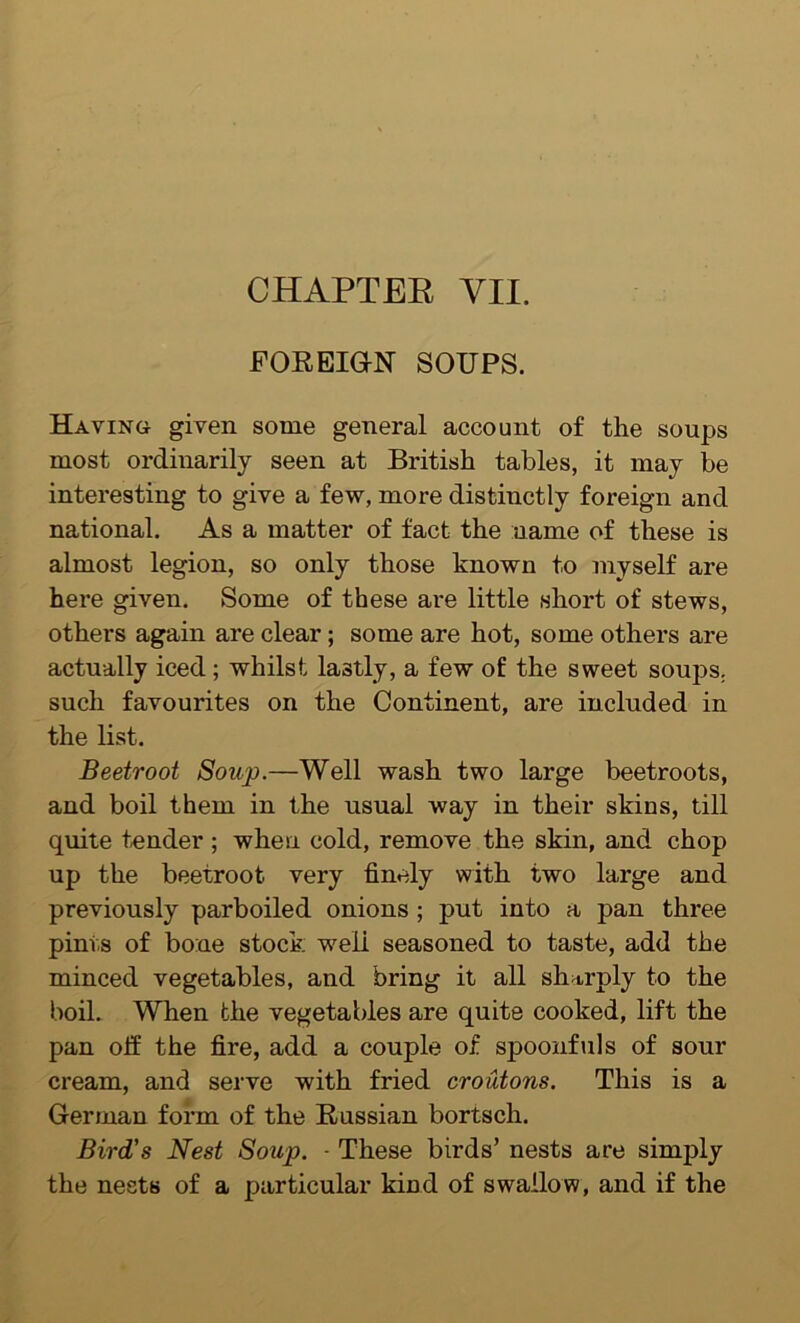 CHAPTEE VII. FOREIGN SOUPS. Having given some general account of the soups most ordinarily seen at British tables, it may be interesting to give a few, more distinctly foreign and national. As a matter of fact the name of these is almost legion, so only those known to myself are here given. Some of these are little short of stews, others again are clear; some are hot, some others are actually iced; whilst lastly, a few of the sweet soups, such favourites on the Continent, are included in the list. Beetroot Soup.—Well wash two large beetroots, and boil them in the usual way in their skins, till quite tender; when cold, remove the skin, and chop up the beetroot very finely with two large and previously parboiled onions; put into a pan three pints of bone stock weli seasoned to taste, add the minced vegetables, and bring it all sharply to the boil. When the vegetables are quite cooked, lift the pan off the fire, add a couple of spoonfuls of sour cream, and serve with fried croutons. This is a German form of the Russian bortsch. Bird's Nest Soup. - These birds’ nests are simply the nests of a particular kind of swallow, and if the