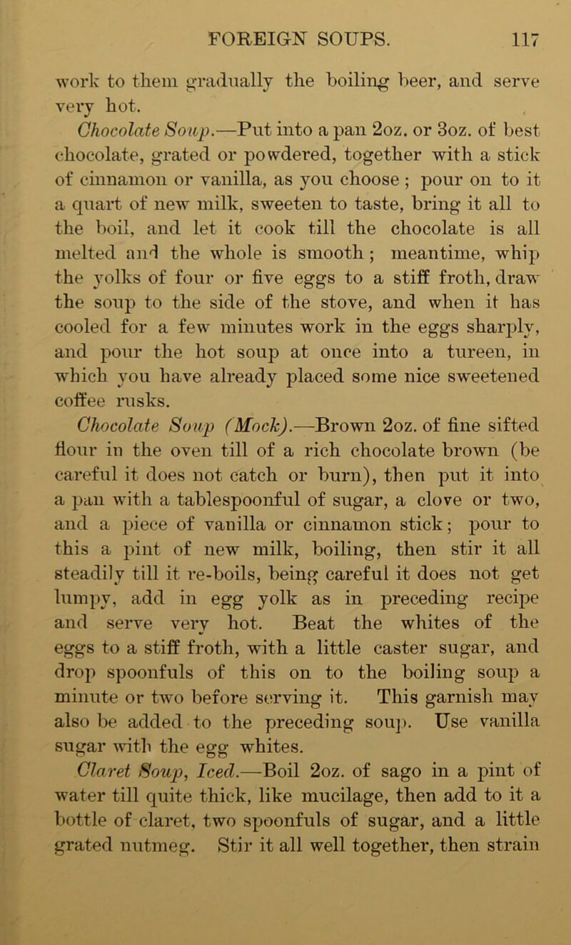 work to them gradually the boiling beer, and serve very hot. Chocolate Soup.—Put into a pan 2oz. or 3oz. of best chocolate, grated or powdered, together with a stick of cinnamon or vanilla, as you choose ; pour on to it a quart of new milk, sweeten to taste, bring it all to the boil, and let it cook till the chocolate is all melted and the whole is smooth ; meantime, whip the yolks of four or five eggs to a stiff froth, draw the soup to the side of the stove, and when it has cooled for a few minutes work in the eggs sharply, and pour the hot soup at once into a tureen, in which you have already placed some nice sweetened coffee rusks. Chocolate Soup (Mock).—Brown 2oz. of fine sifted flour in the oven till of a rich chocolate brown (be careful it does not catch or burn), then put it into a pan with a tablespoonful of sugar, a clove or two, and a piece of vanilla or cinnamon stick; pour to this a pint of new milk, boiling, then stir it all steadily till it re-boils, being careful it does not get lumpy, add in egg yolk as in preceding recipe and serve very hot. Beat the whites of the eggs to a stiff froth, with a little caster sugar, and drop spoonfuls of this on to the boiling soup a minute or two before serving it. This garnish may also be added to the preceding soup. Use vanilla sugar with the egg whites. Claret Soup, Icecl.—Boil 2oz. of sago in a pint of water till quite thick, like mucilage, then add to it a bottle of claret, two spoonfuls of sugar, and a little grated nutmeg. Stir it all well together, then strain