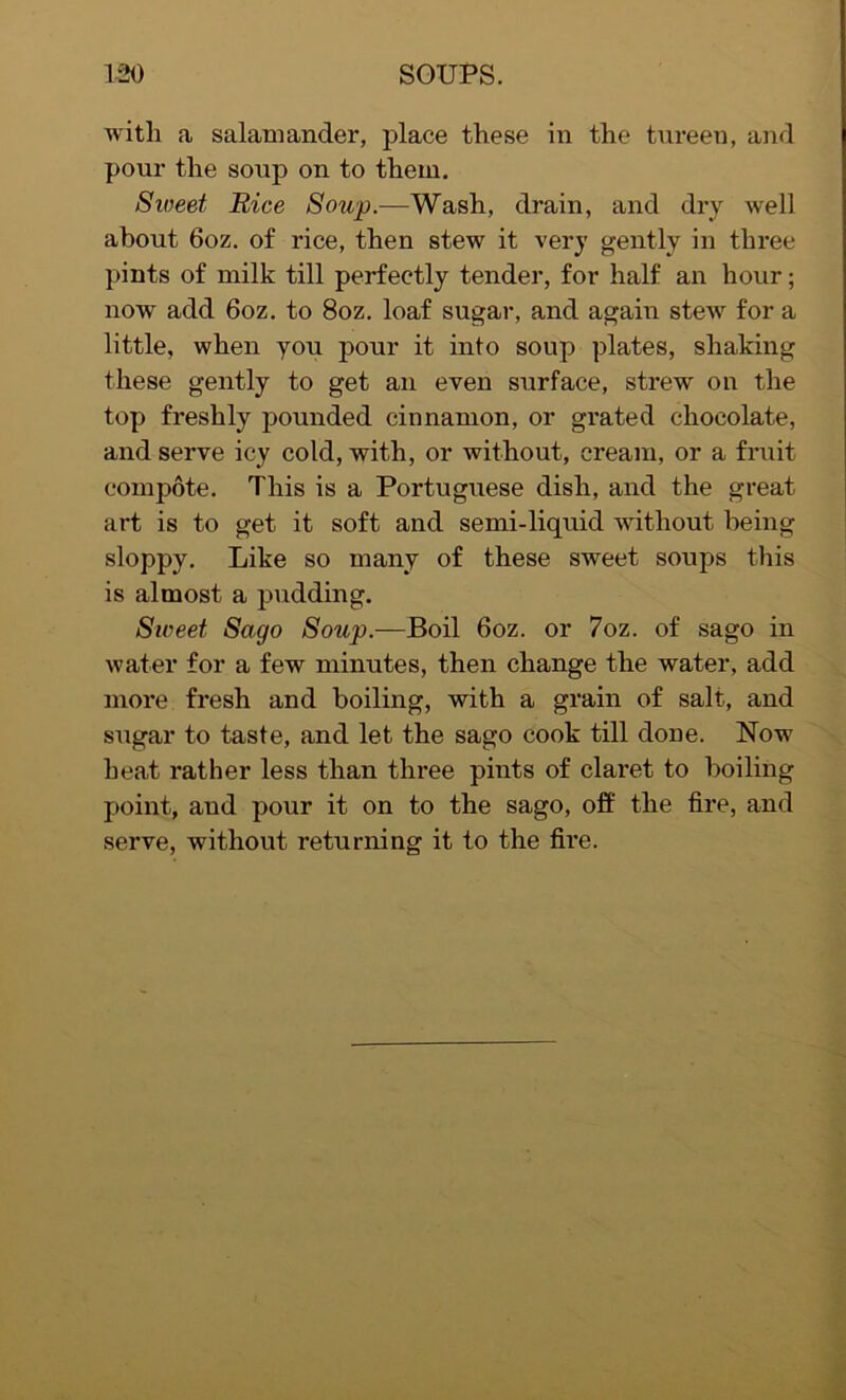 with a salamander, place these in the tureen, and pour the soup on to them. Sweet Rice Soup.—Wash, drain, and dry well about 6oz. of rice, then stew it very gently in three pints of milk till perfectly tender, for half an hour; now add 6oz. to 8oz. loaf sugar, and again stew for a little, when you pour it into soup plates, shaking these gently to get an even surface, strew on the top freshly pounded cinnamon, or grated chocolate, and serve icy cold, with, or without, cream, or a fruit compote. This is a Portuguese dish, and the great art is to get it soft and semi-liquid without being sloppy. Like so many of these sweet soups this is almost a pudding. Sweet Sago Soup.—Boil 6oz. or 7oz. of sago in water for a few minutes, then change the water, add more fresh and boiling, with a grain of salt, and sugar to taste, and let the sago cook till done. Now heat rather less than three pints of claret to boiling point, aud pour it on to the sago, off the fire, and serve, without returning it to the fh’e.