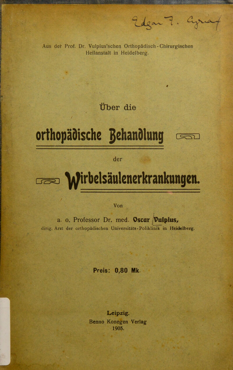 Aus der Prof. Dr. Vulpius’schen Orthopädisch - Chirurgischen Heilanstalt in Heidelberg. Über die r orthopädische Behandlung GSrD der DZ55D ^irbelsäulenerkrankungen. Von a. o. Professor Dr. med. Oscar Pulpius, dirig. Arzt der orthopädischen Universitäts - Poliklinik in Heidelberg. Preis: 0,80 Mk. Leipzig. Benno Konegen Verlag 1905.