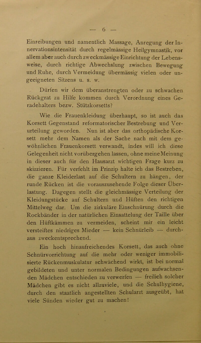 Einreibungen und namentlich Massage, Anregung der In- nervationsintensität durch regelmässige Heilgymnastik, vor allem aber auch durch zweckmässige Einrichtung der Lebens- weise, durch richtige Abwechslung zwischen Bewegung und Ruhe, durch Vermeidung übermässig vielen oder un- geeigneten Sitzens u. s. w. Dürfen wir dem überanstrengten oder zu schwachen Rückgrat zu Hilfe kommen durch Verordnung eines Ge- radehalters bezw. Stützkorsetts? Wie die Frauenkleidung überhaupt, so ist auch das Korsett Gegenstand reformatorischer Bestrebung und Ver- urteilung geworden. Nun ist aber das orthopädische Kor- sett mehr dem Namen als der Sache nach mit dem ge- wöhnlichen Frauenkorsett verwandt, indes will ich diese Gelegenheit nicht vorübergehen lassen, ohne meineMeinung in dieser auch für den Hausarzt wichtigen Frage kurz zu skizzieren. Für verfehlt im Prinzip halte ich das Bestreben, die ganze Kleiderlast auf die Schultern zu hängen, der runde Rücken ist die vorauszusehende Folge dieser Über- lastung. Dagegen stellt die gleichmässige Verteilung der Kleidungstücke auf Schultern und Hüften den richtigen Mittelweg dar. Um die zirkuläre Einschnürung durch die Rockbänder in der natürlichen Einsattelung der Taille über den Hüftkämmen zu vermeiden, scheint mir ein leicht versteiftes niedriges Mieder — kein Schnürleib — durch- aus zweckentsprechend. Ein hoch hinaufreichendes Korsett, das auch ohne Schnürvorrichtung auf die mehr oder weniger immobili- sierte Rückenmuskulatur schwächend wirkt, ist bei normal gebildeten und unter normalen Bedingungen aufwachsen- den Mädchen entschieden zu verwerfen — freilich solcher Mädchen gibt es nicht allzuviele, und die Schulhygiene, durch den staatlich angestellten Schularzt ausgeübt, hat viele Sünden wieder gut zu machen!