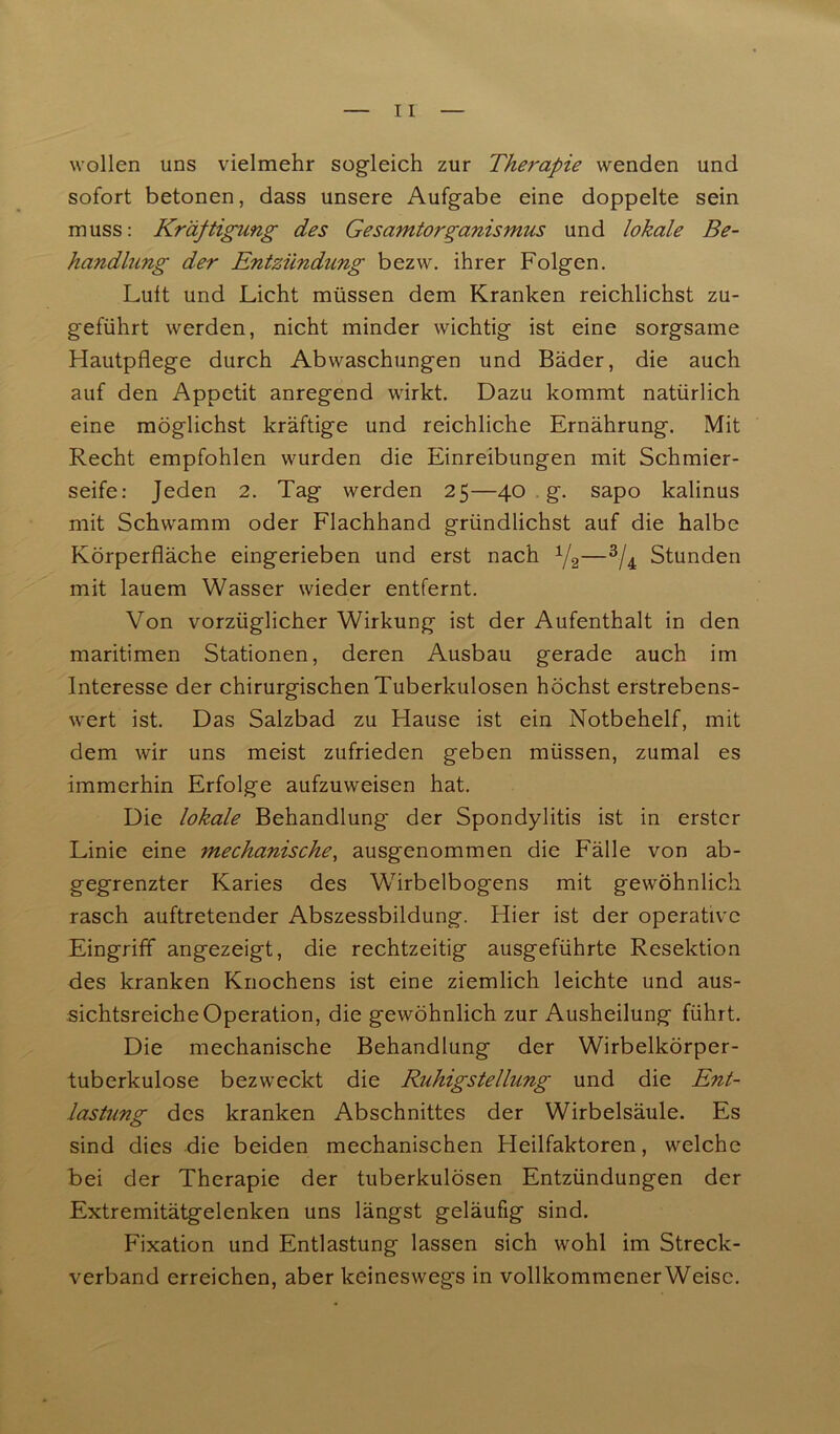 wollen uns vielmehr sogleich zur Therapie wenden und sofort betonen, dass unsere Aufgabe eine doppelte sein muss: Kräftigung des Gesamtorganismus und lokale Be- handlung der Entzündung bezw. ihrer Folgen. Luit und Licht müssen dem Kranken reichlichst zu- geführt werden, nicht minder wichtig ist eine sorgsame Hautpflege durch Abwaschungen und Bäder, die auch auf den Appetit anregend wirkt. Dazu kommt natürlich eine möglichst kräftige und reichliche Ernährung. Mit Recht empfohlen wurden die Einreibungen mit Schmier- seife: Jeden 2. Tag werden 25—40 g. sapo kalinus mit Schwamm oder Flachhand gründlichst auf die halbe Körperfläche eingerieben und erst nach 1/2—3/4 Stunden mit lauem Wasser wieder entfernt. Von vorzüglicher Wirkung ist der Aufenthalt in den maritimen Stationen, deren Ausbau gerade auch im Interesse der chirurgischen Tuberkulosen höchst erstrebens- wert ist. Das Salzbad zu Hause ist ein Notbehelf, mit dem wir uns meist zufrieden geben müssen, zumal es immerhin Erfolge aufzuweisen hat. Die lokale Behandlung der Spondylitis ist in erster Linie eine mechanische, ausgenommen die Fälle von ab- gegrenzter Karies des Wirbelbogens mit gewöhnlich rasch auftretender Abszessbildung. Hier ist der operative Eingriff angezeigt, die rechtzeitig ausgeführte Resektion des kranken Knochens ist eine ziemlich leichte und aus- sichtsreiche Operation, die gewöhnlich zur Ausheilung führt. Die mechanische Behandlung der Wirbelkörper- tuberkulose bezweckt die Ruhigstellung und die Ent- lastung des kranken Abschnittes der Wirbelsäule. Es sind dies die beiden mechanischen Heilfaktoren, welche bei der Therapie der tuberkulösen Entzündungen der Extremitätgelenken uns längst geläufig sind. Fixation und Entlastung lassen sich wohl im Streck- verband erreichen, aber keineswegs in vollkommenerWeisc.