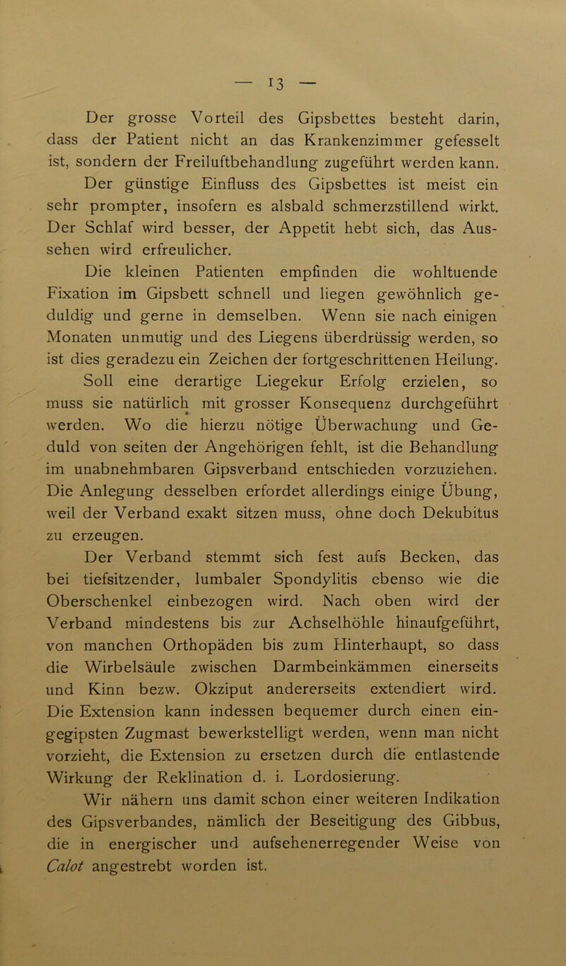 Der grosse Vorteil des Gipsbettes besteht darin, dass der Patient nicht an das Krankenzimmer gefesselt ist, sondern der Freiluftbehandlung zugeführt werden kann. Der günstige Einfluss des Gipsbettes ist meist ein sehr prompter, insofern es alsbald schmerzstillend wirkt. Der Schlaf wird besser, der Appetit hebt sich, das Aus- sehen wird erfreulicher. Die kleinen Patienten empfinden die wohltuende Fixation im Gipsbett schnell und liegen gewöhnlich ge- duldig und gerne in demselben. Wenn sie nach einigen Monaten unmutig und des Liegens überdrüssig werden, so ist dies geradezu ein Zeichen der fortgeschrittenen Heilung. Soll eine derartige Liegekur Erfolg erzielen, so muss sie natürlich mit grosser Konsequenz durchgeführt werden. Wo die hierzu nötige Überwachung und Ge- duld von seiten der Angehörigen fehlt, ist die Behandlung im unabnehmbaren Gipsverband entschieden vorzuziehen. Die Anlegung desselben erfordet allerdings einige Übung, weil der Verband exakt sitzen muss, ohne doch Dekubitus zu erzeugen. Der Verband stemmt sich fest aufs Becken, das bei tiefsitzender, lumbaler Spondylitis ebenso wie die Oberschenkel einbezogen wird. Nach oben wird der Verband mindestens bis zur Achselhöhle hinaufgeführt, von manchen Orthopäden bis zum Hinterhaupt, so dass die Wirbelsäule zwischen Darmbeinkämmen einerseits und Kinn bezw. Okziput andererseits extendiert wird. Die Extension kann indessen bequemer durch einen ein- gegipsten Zugmast bewerkstelligt werden, wenn man nicht vorzieht, die Extension zu ersetzen durch die entlastende Wirkung der Reklination d. i. Lordosierung. Wir nähern uns damit schon einer weiteren Indikation des Gipsverbandes, nämlich der Beseitigung des Gibbus, die in energischer und aufsehenerregender Weise von Calot angestrebt worden ist.