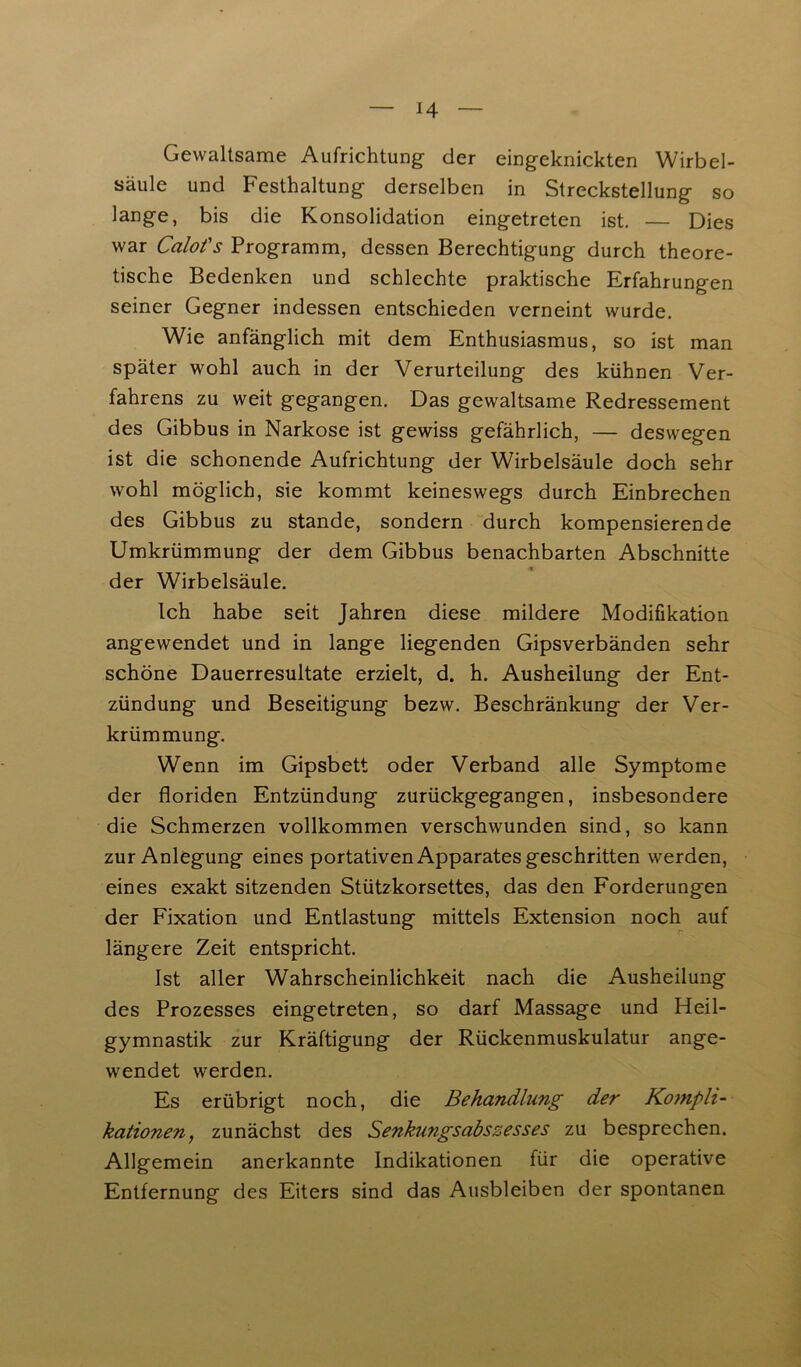 Gewaltsame Aufrichtung- der eingeknickten Wirbel- säule und Festhaltung derselben in Streckstellung so lange, bis die Konsolidation eingetreten ist. — Dies war Calot's Programm, dessen Berechtigung durch theore- tische Bedenken und schlechte praktische Erfahrungen seiner Gegner indessen entschieden verneint wurde. Wie anfänglich mit dem Enthusiasmus, so ist man später wohl auch, in der Verurteilung des kühnen Ver- fahrens zu weit gegangen. Das gewaltsame Redressement des Gibbus in Narkose ist gewiss gefährlich, — deswegen ist die schonende Aufrichtung der Wirbelsäule doch sehr wohl möglich, sie kommt keineswegs durch Einbrechen des Gibbus zu stände, sondern durch kompensierende Umkrümmung der dem Gibbus benachbarten Abschnitte der Wirbelsäule. Ich habe seit Jahren diese mildere Modifikation angewendet und in lange liegenden Gipsverbänden sehr schöne Dauerresultate erzielt, d. h. Ausheilung der Ent- zündung und Beseitigung bezw. Beschränkung der Ver- krümmung. Wenn im Gipsbett oder Verband alle Symptome der floriden Entzündung zurückgegangen, insbesondere die Schmerzen vollkommen verschwunden sind, so kann zur Anlegung eines portativen Apparates geschritten werden, eines exakt sitzenden Stützkorsettes, das den Forderungen der Fixation und Entlastung mittels Extension noch auf längere Zeit entspricht. Ist aller Wahrscheinlichkeit nach die Ausheilung des Prozesses eingetreten, so darf Massage und Heil- gymnastik zur Kräftigung der Rückenmuskulatur ange- wendet werden. Es erübrigt noch, die Behandlung der Kompli- kationen, zunächst des Senkungsabszesses zu besprechen. Allgemein anerkannte Indikationen für die operative Entfernung des Eiters sind das Ausbleiben der spontanen