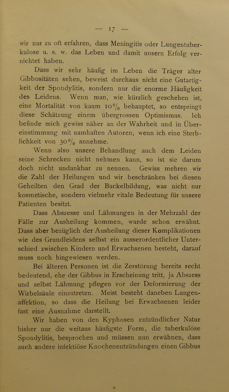 wir nur zu oft erfahren, dass Meningitis oder Lungentuber- kulose u. s. w. das Leben und damit unsern Erfolg ver- nichtet haben. Dass wir sehr häufig im Leben die Träger alter Gibbositäten sehen, beweist durchaus nicht eine Gutartig- keit der Spondylitis, sondern nur die enorme Häufigkeit des Leidens. Wenn man, wie kürzlich geschehen ist, eine Mortalität von kaum io°/0 behauptet, so entspringt diese Schätzung einem übergrossen Optimismus. Ich befinde mich gewiss näher an der Wahrheit und in Über- einstimmung mit namhaften Autoren, wenn ich eine Sterb- lichkeit von 30% annehme. Wenn also unsere Behandlung auch dem Leiden seine Schrecken nicht, nehmen kann, so ist sie darum doch nicht undankbar zu nennen. Gewiss mehren wir die Zahl der Heilungen und wir beschränken bei diesen Geheilten den Grad der Buckelbildung, was nicht nur kosmetische, sondern vielmehr vitale Bedeutung für unsere Patienten besitzt. Dass Abszesse und Lähmungen in der Mehrzahl der Fälle zur Ausheilung kommen, wurde schon erwähnt. Dass aber bezüglich der Ausheilung dieser Komplikationen wie des Grundleidens selbst ein ausserordentlicher Unter- schied zwischen Kindern und Erwachsenen besteht, darauf muss noch hingewiesen werden. Bei älteren Personen ist die Zerstörung bereits recht bedeutend, ehe der Gibbus in Erscheinung tritt, ja Abszess und selbst Lähmung pflegen vor der Deformierung der Wirbelsäule einzutreten. Meist besteht daneben Lungen- affektion, so dass die Heilung bei Erwachsenen leider fast eine Ausnahme darstellt. Wir haben von den Kyphosen entzündlicher Natur bisher nur die weitaus häufigste Form, die tuberkulöse Spondylitis, besprochen und müssen nun erwähnen, dass auch andere infektiöse Knochenentzündungen einen Gibbus