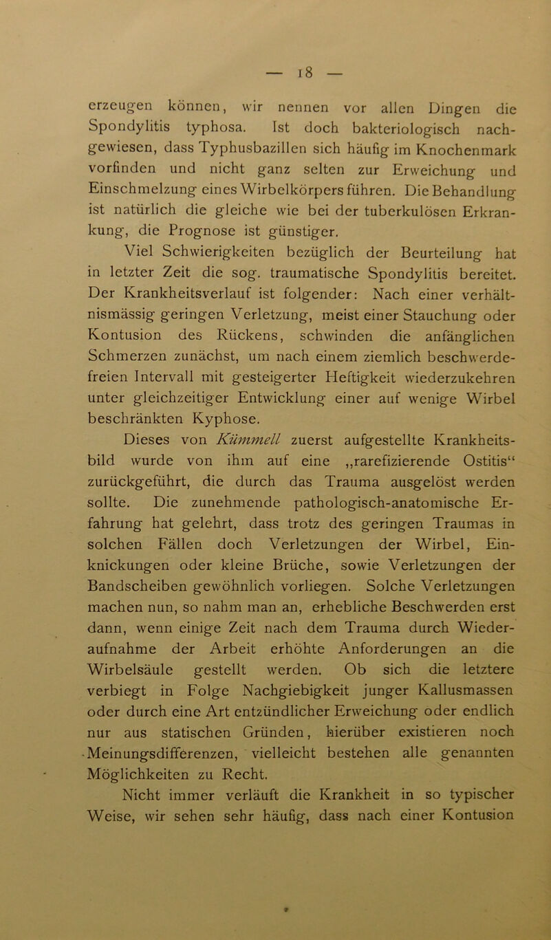 erzeugen können, wir nennen vor allen Dingen die Spondylitis typhosa. Ist doch bakteriologisch nach- gewiesen, dass Typhusbazillen sich häufig im Knochenmark vorfinden und nicht ganz selten zur Erweichung und Einschmelzung eines Wirbelkörpers führen. Die Behandlung ist natürlich die gleiche wie bei der tuberkulösen Erkran- kung, die Prognose ist günstiger. Viel Schwierigkeiten bezüglich der Beurteilung hat in letzter Zeit die sog. traumatische Spondylitis bereitet. Der Krankheitsverlauf ist folgender: Nach einer verhält- nismässig geringen Verletzung, meist einer Stauchung oder Kontusion des Rückens, schwinden die anfänglichen Schmerzen zunächst, um nach einem ziemlich beschwerde- freien Intervall mit gesteigerter Heftigkeit wiederzukehren unter gleichzeitiger Entwicklung einer auf wenige Wirbel beschränkten Kyphose. Dieses von Kümmell zuerst aufgestellte Krankheits- bild wurde von ihm auf eine „rarefizierende Ostitis“ zurückgeführt, die durch das Trauma ausgelöst werden sollte. Die zunehmende pathologisch-anatomische Er- fahrung hat gelehrt, dass trotz des geringen Traumas in solchen Fällen doch Verletzungen der Wirbel, Ein- knickungen oder kleine Brüche, sowie Verletzungen der Bandscheiben gewöhnlich vorliegen. Solche Verletzungen machen nun, so nahm man an, erhebliche Beschwerden erst dann, wenn einige Zeit nach dem Trauma durch Wieder- aufnahme der Arbeit erhöhte Anforderungen an die Wirbelsäule gestellt werden. Ob sich die letztere verbiegt in Folge Nachgiebigkeit junger Kallusmassen oder durch eine Art entzündlicher Erweichung oder endlich nur aus statischen Gründen, hierüber existieren noch •Meinungsdifferenzen, vielleicht bestehen alle genannten Möglichkeiten zu Recht. Nicht immer verläuft die Krankheit in so typischer Weise, wir sehen sehr häufig, dass nach einer Kontusion *