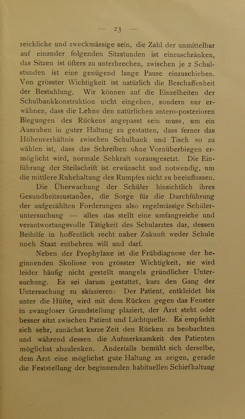 reichliche und zweckmässige sein, die Zahl der unmittelbar auf einander folgenden Sitzstunden ist einzuschränken, das Sitzen ist öfters zu unterbrechen, zwischen je 2 Schul- stunden ist eine genügend lange Pause einzuschieben. Von grösster Wichtigkeit ist natürlich die Beschaffenheit der Bestuhlung. Wir können auf die Einzelheiten der Schulbankkonstruktion nicht eingehen, sondern nur er- wähnen, dass die Lehne den natürlichen antero-posterioren Biegungen des Rückens angepasst sein muss, um ein Ausruhen in guter Haltung zu gestatten, dass ferner das Höhenverhältnis zwischen Schulbank und Tisch so zu wählen ist, dass das Schreiben ohne Vornüberbiegen er- möglicht wird, normale Sehkraft vorausgesetzt. Die Ein- führung der Steilschrift ist erwünscht und notwendig, um die mittlere Ruhehaltung des Rumpfes nicht zu beeinflussen. Die Überwachung der Schüler hinsichtlich ihres Gesundheitszustandes, die Sorge für die Durchführung der aufgezählten Forderungen also regelmässige Schüler- untersuchung — alles das stellt eine umfangreiche und verantwortungsvolle Tätigkeit des Schularztes dar, dessen Beihilfe in hoffentlich recht naher Zukunft weder Schule noch Staat entbehren will und darf. Neben der Prophylaxe ist die Frühdiagnose der be- ginnenden Skoliose von grösster Wichtigkeit, sie wird leider häufig nicht gestellt mangels gründlicher Unter- suchung. Es sei darum gestattet, kurz den Gang der Untersuchung zu skizzieren: Der Patient, entkleidet bis unter die Hüfte, wird mit dem Rücken gegen das Fenster in zwangloser Grundstellung plaziert, der Arzt steht oder besser sitzt zwischen Patient und Lichtquelle. Es empfiehlt sich sehr, zunächst kurze Zeit den Rücken zu beobachten und während dessen die Aufmerksamkeit des Patienten möglichst abzulenken. Anderfalls bemüht sich derselbe, dem Arzt eine möglichst gute Haltung zu zeigen, gerade die Feststellung der beginnenden habituellen Schiefhaltung