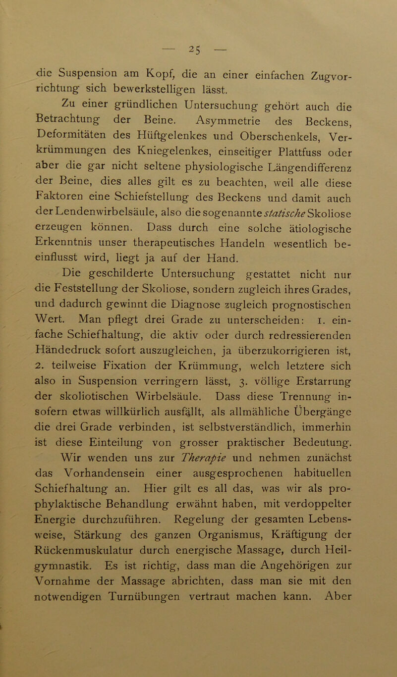 die Suspension am Kopf, die an einer einfachen Zugvor- richtung sich bewerkstelligen lässt. Zu einer gründlichen Untersuchung gehört auch die Betrachtung der Beine. Asymmetrie des Beckens, Deformitäten des Hüftgelenkes und Oberschenkels, Ver- krümmungen des Kniegelenkes, einseitiger Plattfuss oder aber die gar nicht seltene physiologische Längendifferenz der Beine, dies alles gilt es zu beachten, weil alle diese Faktoren eine Schiefstellung des Beckens und damit auch der Lendenwirbelsäule, also die sogenannte statische Skoliose erzeugen können. Dass durch eine solche ätiologische Erkenntnis unser therapeutisches Handeln wesentlich be- einflusst wird, liegt ja auf der Hand. Die geschilderte Untersuchung gestattet nicht nur die Feststellung der Skoliose, sondern zugleich ihres Grades, und dadurch gewinnt die Diagnose zugleich prognostischen Wert. Man pflegt drei Grade zu unterscheiden: i. ein- fache Schiefhaltung, die aktiv oder durch redressierenden Händedruck sofort auszugleichen, ja überzukorrigieren ist, 2. teilweise Fixation der Krümmung, welch letztere sich also in Suspension verringern lässt, 3. völlige Erstarrung der skoliotischen Wirbelsäule. Dass diese Trennung in- sofern etwas willkürlich ausfällt, als allmähliche Übergänge die drei Grade verbinden, ist selbstverständlich, immerhin ist diese Einteilung von grosser praktischer Bedeutung. Wir wenden uns zur Therapie und nehmen zunächst das Vorhandensein einer ausgesprochenen habituellen Schiefhaltung an. Hier gilt es all das, was wir als pro- phylaktische Behandlung erwähnt haben, mit verdoppelter Energie durchzuführen. Regelung der gesamten Lebens- weise, Stärkung des ganzen Organismus, Kräftigung der Rückenmuskulatur durch energische Massage, durch Heil- gymnastik. Es ist richtig, dass man die Angehörigen zur Vornahme der Massage abrichten, dass man sie mit den notwendigen Turnübungen vertraut machen kann. Aber