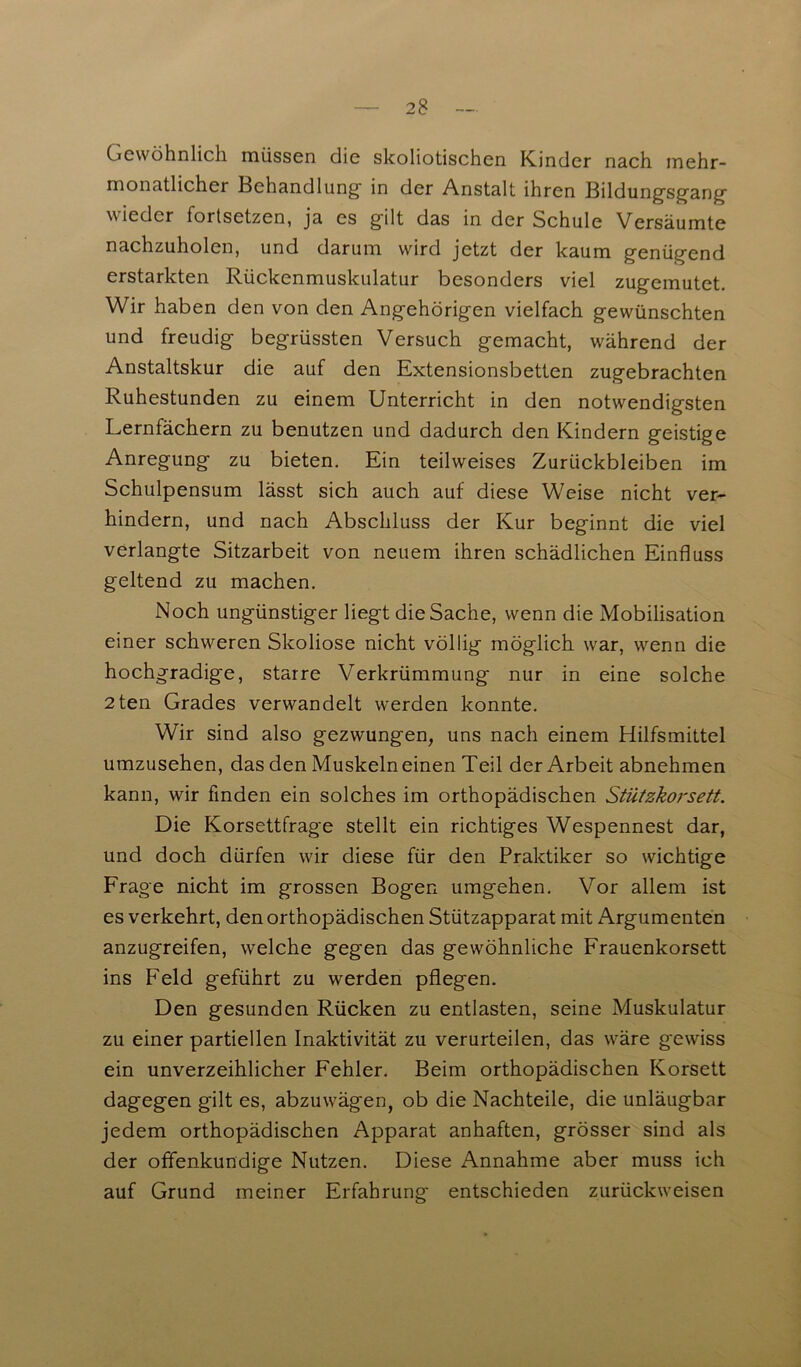 2 8 Gewöhnlich müssen die skoliotischen Kinder nach mehr- monatlicher Behandlung- in der Anstalt ihren Bildungsgang wieder fortsetzen, ja es gilt das in der Schule Versäumte nachzuholen, und darum wird jetzt der kaum genügend erstarkten Rückenmuskulatur besonders viel zugemutet. Wir haben den von den Angehörigen vielfach gewünschten und freudig begrüssten Versuch gemacht, während der Anstaltskur die auf den Extensionsbetten zugebrachten Ruhestunden zu einem Unterricht in den notwendigsten Lernfächern zu benutzen und dadurch den Kindern geistige Anregung zu bieten. Ein teilweises Zurückbleiben im Schulpensum lässt sich auch auf diese Weise nicht ver- hindern, und nach Abschluss der Kur beginnt die viel verlangte Sitzarbeit von neuem ihren schädlichen Einfluss geltend zu machen. Noch ungünstiger liegt die Sache, wenn die Mobilisation einer schweren Skoliose nicht völlig möglich war, wenn die hochgradige, starre Verkrümmung nur in eine solche 2ten Grades verwandelt werden konnte. Wir sind also gezwungen, uns nach einem Hilfsmittel umzusehen, das den Muskeln einen Teil der Arbeit abnehmen kann, wir finden ein solches im orthopädischen Stützkorsett. Die Korsettfrage stellt ein richtiges Wespennest dar, und doch dürfen wir diese für den Praktiker so wichtige Frage nicht im grossen Bogen umgehen. Vor allem ist es verkehrt, den orthopädischen Stützapparat mit Argumenten anzugreifen, welche gegen das gewöhnliche Frauenkorsett ins Feld geführt zu werden pflegen. Den gesunden Rücken zu entlasten, seine Muskulatur zu einer partiellen Inaktivität zu verurteilen, das w^äre gewiss ein unverzeihlicher Fehler. Beim orthopädischen Korsett dagegen gilt es, abzuwägen, ob die Nachteile, die unläugbar jedem orthopädischen Apparat anhaften, grösser sind als der offenkundige Nutzen. Diese Annahme aber muss ich auf Grund meiner Erfahrung entschieden zurückweisen