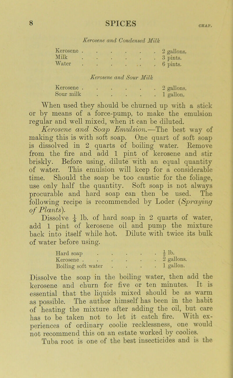 CHAP. Kerosene and Condensed Milk Kerosene 2 gallons, Milk ...... 3 pints. Water . . . ... .6 pints. Kerosene and Sour Milk Kerosene 2 gallons. Sour milk . . . . .1 gallon. When used they should be churned up with a stick or by means of a force-pump, to make the emulsion regular and well mixed, when it can be diluted. Kerosene and Soap Emulsion.—The best way of making this is with soft soap. One quart of soft soap is dissolved in 2 quarts of boiling water. Bemove from the fire and add 1 pint of kerosene and stir briskly. Before using, dilute with an equal quantity of water. This emulsion will keep for a considerable time. Should the soap be too caustic for the foliage, use only half the quantity. Soft soap is not always procurable and hard soap can then be used. The following recipe is recommended by Loder (Spraying of Plants). Dissolve \ lb. of hard soap in 2 quarts of water, add 1 pint of kerosene oil and pump the mixture back into itself while hot. Dilute with twice its bulk of water before using. Hard soap . . . . . J lb. Kerosene ...... 2 gallons. Boiling soft -water .... 1 gallon. Dissolve the soap in the boiling water, then add the kerosene and churn for five or ten minutes. It is essential that the liquids mixed should be as warm as possible. The author himself has been in the habit of heating the mixture after adding the oil, but care has to be taken not to let it catch fire. With ex- periences of ordinary coolie recklessness, one would not recommend this on an estate worked by coolies. Tuba root is one of the best insecticides and is the