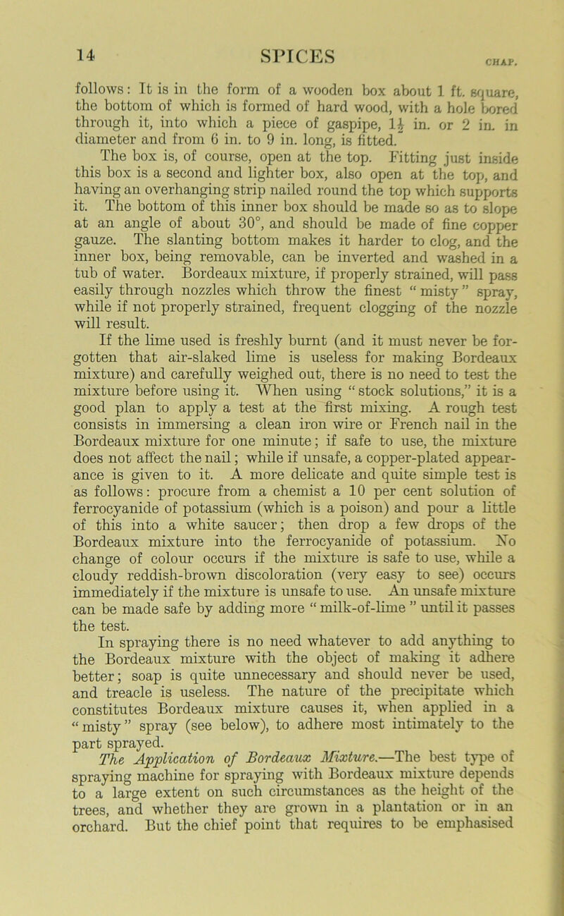 CHAP. follows: It is in the form of a wooden box about 1 ft. square, the bottom of which is formed of hard wood, with a hole bored through it, into which a piece of gaspipe, 1\ in. or 2 in. in diameter and from 6 in. to 9 in. long, is fitted. The box is, of course, open at the top. Fitting just inside this box is a second and lighter box, also open at the top, and having an overhanging strip nailed round the top which supports it. The bottom of this inner box should be made so as to slope at an angle of about 30°, and should be made of fine copper gauze. The slanting bottom makes it harder to clog, and the inner box, being removable, can be inverted and washed in a tub of water. Bordeaux mixture, if properly strained, will pass easily through nozzles which throw the finest “ misty ” spray, while if not properly strained, frequent clogging of the nozzle will result. If the lime used is freshly burnt (and it must never be for- gotten that air-slaked lime is useless for making Bordeaux mixture) and carefully weighed out, there is no need to test the mixture before using it. When using “ stock solutions,” it is a good plan to apply a test at the first mixing. A rough test consists in immersing a clean iron wire or French nail in the Bordeaux mixture for one minute; if safe to use, the mixture does not affect the nail; while if unsafe, a copper-plated appear- ance is given to it. A more delicate and quite simple test is as follows: procure from a chemist a 10 per cent solution of ferrocyanide of potassium (which is a poison) and pour a little of this into a white saucer; then drop a few drops of the Bordeaux mixture into the ferrocyanide of potassium. No change of colour occurs if the mixture is safe to use, while a cloudy reddish-brown discoloration (very easy to see) occurs immediately if the mixture is unsafe to use. An unsafe mixture can be made safe by adding more “ milk-of-lime ” until it passes the test. In spraying there is no need whatever to add anything to the Bordeaux mixture with the object of making it adhere better; soap is quite unnecessary and should never be used, and treacle is useless. The nature of the precipitate which constitutes Bordeaux mixture causes it, when applied in a «misty ” spray (see below), to adhere most intimately to the part sprayed. The Application of Bordeaux Mixture.—The best type of spraying machine for spraying with Bordeaux mixture depends to a large extent on such circumstances as the height of the trees, and whether they are grown in a plantation or in an orchard. But the chief point that requires to be emphasised