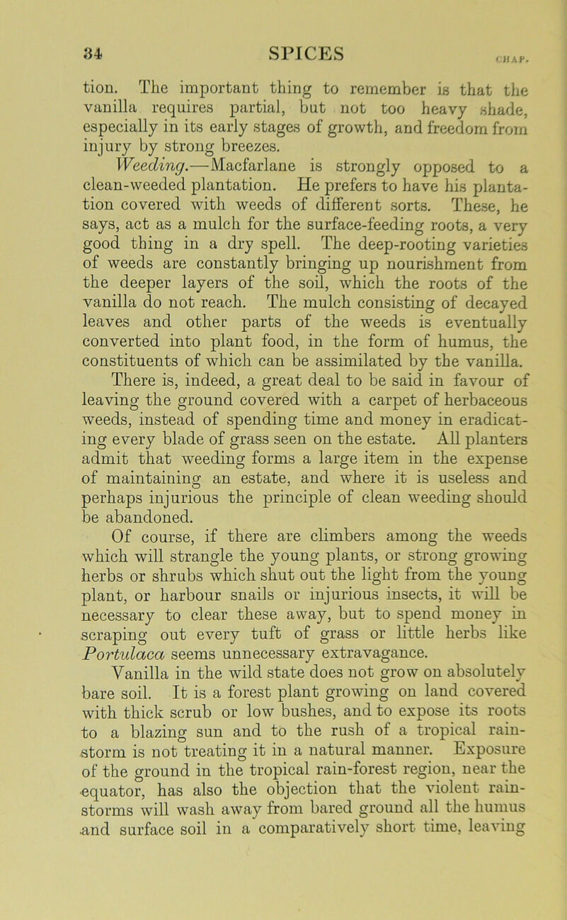 CHAP. tion. The important thing to remember is that the vanilla requires partial, but not too heavy shade, especially in its early stages of growth, and freedom from injury by strong breezes. Weeding.—Macfarlane is strongly opposed to a clean-weeded plantation. He prefers to have his planta- tion covered with weeds of different sorts. These, he says, act as a mulch for the surface-feeding roots, a very good thing in a dry spell. The deep-rooting varieties of weeds are constantly bringing up nourishment from the deeper layers of the soil, which the roots of the vanilla do not reach. The mulch consisting of decayed leaves and other parts of the weeds is eventually converted into plant food, in the form of humus, the constituents of which can be assimilated by the vanilla. There is, indeed, a great deal to be said in favour of leaving the ground covered with a carpet of herbaceous weeds, instead of spending time and money in eradicat- ing every blade of grass seen on the estate. All planters admit that weeding forms a large item in the expense of maintaining an estate, and where it is useless and perhaps injurious the principle of clean weeding should be abandoned. Of course, if there are climbers among the weeds which will strangle the young plants, or strong growing herbs or shrubs which shut out the light from the young plant, or harbour snails or injurious insects, it will be necessary to clear these away, but to spend money in scraping out every tuft of grass or little herbs like Portulaca seems unnecessary extravagance. Vanilla in the wild state does not grow on absolutely bare soil. It is a forest plant growing on land covered with thick scrub or low bushes, and to expose its roots to a blazing sun and to the rush of a tropical rain- storm is not treating it in a natural manner. Exposure of the ground in the tropical rain-forest region, near the ■equator, has also the objection that the violent rain- storms will wash away from bared ground all the humus ■and surface soil in a comparatively short time, leaving