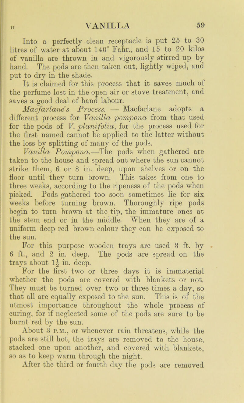 Into a perfectly clean receptacle is put 25 to 30 litres of water at about 140 Falir., and 15 to 20 kilos of vanilla are thrown in and vigorously stirred up by hand. The pods are then taken out, lightly wiped, and put to dry in the shade. It is claimed for this process that it saves much of the perfume lost in the open air or stove treatment, and saves a good deal of hand labour. Mcicfctrlane’s Process. — Macfarlane adopts a different process for Vanilla pompona from that used for the pods of V. planifolia, for the process used for the first named cannot be applied to the latter without the loss by splitting of many of the pods. Vanilla Pompona.—The pods when gathered are taken to the house and spread out where the sun cannot strike them, 6 or 8 in. deep, upon shelves or on the floor until they turn brown. This takes from one to three weeks, according to the ripeness of the pods when picked. Pods gathered too soon sometimes lie for six weeks before turning brown. Thoroughly ripe pods begin to turn brown at the tip, the immature ones at the stem end or in the middle. When they are of a uniform deep red brown colour they can be exposed to the sun. For this purpose wooden trays are used 3 ft. by 6 ft., and 2 in. deep. The pods are spread on the trays about 1|- in. deep. For the first two or three days it is immaterial whether the pods are covered with blankets or not. They must be turned over two or three times a day, so that all are equally exposed to the sun. This is of the utmost importance throughout the whole process of curing, for if neglected some of the pods are sure to be burnt red by the sun. About 3 p.m., or whenever rain threatens, while the pods are still hot, the trays are removed to the house, stacked one upon another, and covered with blankets, so as to keep warm through the night. After the third or fourth day the pods are removed