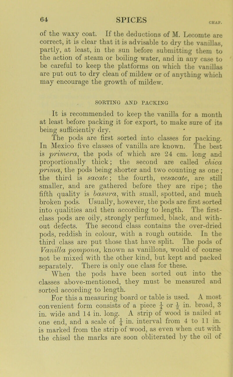 CHAP. of the waxy coat. If the deductions of M. Lecomte are correct, it is clear that it is advisable to dry the vanillas, partly, at least, in the sun before submitting them to the action of steam or boiling water, and in any case to be careful to keep the platforms on which the vanillas are put out to dry clean of mildew or of anything which may encourage the growth of mildew. SORTING AND PACKING It is recommended to keep the vanilla for a month at least before packing it for export, to make sure of its being sufficiently dry. The pods are first sorted into classes for packing. In Mexico five classes of vanilla are known. The bast is ‘primera, the pods of which are 24 cm. long and proportionally thick; the second are called chica prima, the pods being shorter and two counting as one ; the third is sacate; the fourth, vesacate, are still smaller, and are gathered before they are ripe; the fifth quality is basura, with small, spotted, and much broken pods. Usually, however, the pods are first sorted into qualities and then according to length. The first- class pods are oily, strongly perfumed, black, and with- out defects. The second class contains the over-dried pods, reddish in colour, with a rough outside. In the third class are put those that have split. The pods of Vanilla pompona, known as vanillons, would of course not be mixed with the other kind, but kept and packed separately. There is only one class for these. When the pods have been sorted out into the classes above-mentioned, they must be measured and sorted according to length. For this a measuring board or table is used. A most convenient form consists of a piece or 4- in. broad, 3 in. wide and 14 in. long. A strip of wood is nailed at one end, and a scale of £ in. interval from 4 to 11 in. is marked from the strip of wood, as even when cut with the chisel the marks are soon obliterated by the oil of