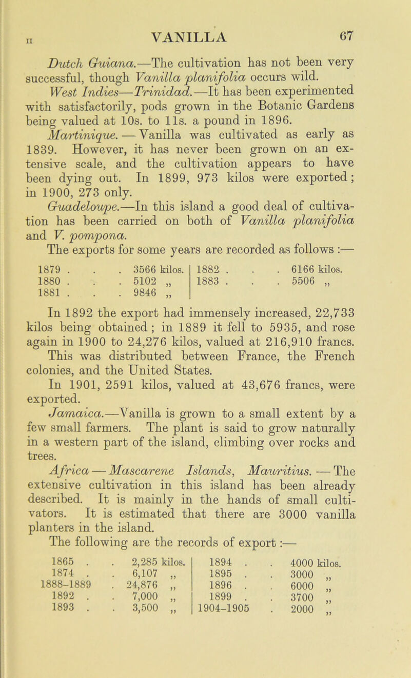 Dutch Guiana.—The cultivation has not been very successful, though Vanilla planifolia occurs wild. West Indies—Trinidad.—It has been experimented with satisfactorily, pods grown in the Botanic Gardens being valued at 10s. to 11s. a pound in 1896. Martinique.—Vanilla was cultivated as early as 1839. However, it has never been grown on an ex- tensive scale, and the cultivation appears to have been dying out. In 1899, 973 kilos were exported; in 1900, 273 only. Guadeloupe.—In this island a good deal of cultiva- tion has been carried on both of Vanilla planifolia and V. pompona. The exports for some years are recorded as follows :— 1879 . . . 3566 kilos. 1882 . . . 6166 kilos. 1880 . . . 5102 „ 1883 . . . 5506 „ 1881 . . . 9846 „ In 1892 the export had immensely increased, 22,733 kilos being obtained; in 1889 it fell to 5935, and rose again in 1900 to 24,276 kilos, valued at 216,910 francs. This was distributed between France, the French colonies, and the United States. In 1901, 2591 kilos, valued at 43,676 francs, were exported. Jamaica.—Vanilla is grown to a small extent by a few small farmers. The plant is said to grow naturally in a western part of the island, climbing over rocks and trees. Africa — Mascarene Islands, Mauritius. ■— The extensive cultivation in this island has been already described. It is mainly in the hands of small culti- vators. It is estimated that there are 3000 vanilla planters in the island. The following are the records of export:— 1865 . 1874 . 1888-1889 1892 . 1893 . 2,285 kilos. 6,107 „ 24,876 „ 7,000 „ 3,500 „ 1894 . 1895 . 1896 . 1899 . 1904-1905 4000 kilos, 3000 „ 6000 „ 3700 „ 2000 „