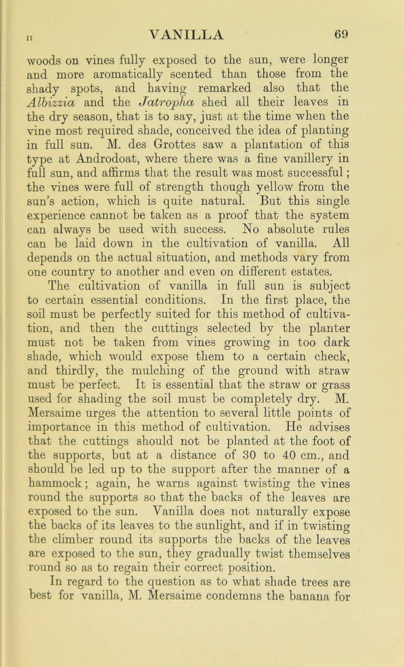 woods on vines fully exposed to the sun, were longer and more aromatically scented than those from the shady spots, and having remarked also that the Albizzia and the Jatropha shed all their leaves in the dry season, that is to say, just at the time when the vine most required shade, conceived the idea of planting in full sun. M. des Grottes saw a plantation of this type at Androdoat, where there was a fine vanillery in full sun, and affirms that the result was most successful; the vines were full of strength though yellow from the sun’s action, which is quite natural. But this single experience cannot be taken as a proof that the system can always be used with success. No absolute rules can be laid down in the cultivation of vanilla. All depends on the actual situation, and methods vary from one country to another and even on different estates. The cultivation of vanilla in full sun is subject to certain essential conditions. In the first place, the soil must be perfectly suited for this method of cultiva- tion, and then the cuttings selected by the planter must not be taken from vines growing in too dark shade, which would expose them to a certain check, and thirdly, the mulching of the ground with straw must be perfect. It is essential that the straw or grass used for shading the soil must be completely dry. M. Mersaime urges the attention to several little points of importance in this method of cultivation. He advises that the cuttings should not be planted at the foot of the supports, but at a distance of 30 to 40 cm., and should be led up to the support after the manner of a hammock; again, he warns against twisting the vines round the supports so that the backs of the leaves are exposed to the sun. Vanilla does not naturally expose the backs of its leaves to the sunlight, and if in twisting the climber round its supports the backs of the leaves are exposed to the sun, they gradually twist themselves round so as to regain their correct position. In regard to the question as to what shade trees are best for vanilla, M. Mersaime condemns the banana for