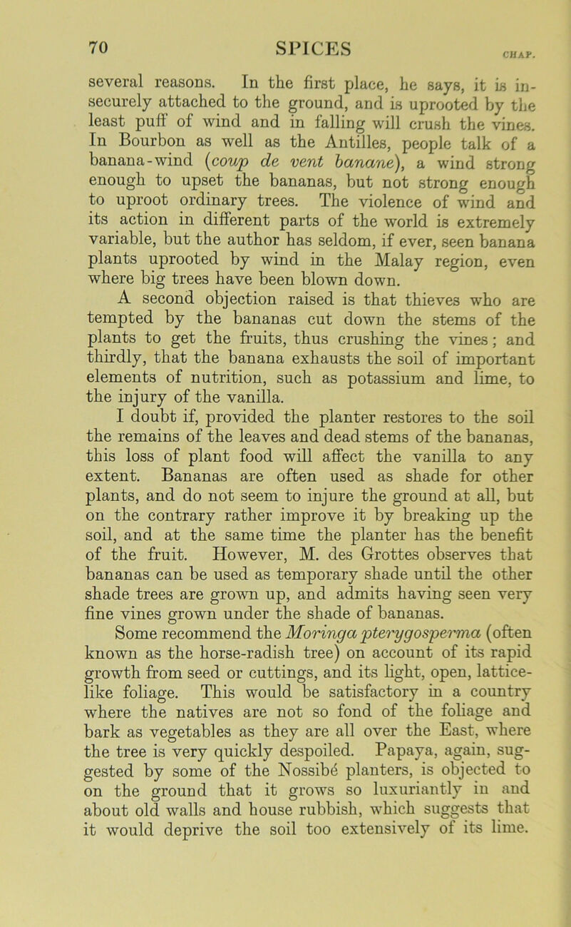 CHAP. several reasons. In the first place, he says, it is in- securely attached to the ground, and is uprooted by the least puff of wind and in falling will crush the vines. In Bourbon as well as the Antilles, people talk of a banana-wind (coup de vent bcinane), a wind strong enough to upset the bananas, but not strong enough to uproot ordinary trees. The violence of wind and its action in different parts of the world is extremely variable, but the author has seldom, if ever, seen banana plants uprooted by wind in the Malay region, even where big trees have been blown down. A second objection raised is that thieves who are tempted by the bananas cut down the stems of the plants to get the fruits, thus crushing the vines; and thirdly, that the banana exhausts the soil of important elements of nutrition, such as potassium and lime, to the injury of the vanilla. I doubt if, provided the planter restores to the soil the remains of the leaves and dead stems of the bananas, this loss of plant food will affect the vanilla to any extent. Bananas are often used as shade for other plants, and do not seem to injure the ground at all, but on the contrary rather improve it by breaking up the soil, and at the same time the planter has the benefit of the fruit. However, M. des Grottes observes that bananas can be used as temporary shade until the other shade trees are grown up, and admits having seen very fine vines grown under the shade of bananas. Some recommend the Moringa pterygosperma (often known as the horse-radish tree) on account of its rapid growth from seed or cuttings, and its light, open, lattice- like foliage. This would be satisfactory in a country where the natives are not so fond of the foliage and bark as vegetables as they are all over the East, where the tree is very quickly despoiled. Papaya, again, sug- gested by some of the Nossibb planters, is objected to on the ground that it grows so luxuriantly in and about old walls and house rubbish, which suggests that it would deprive the soil too extensively ol its lime.