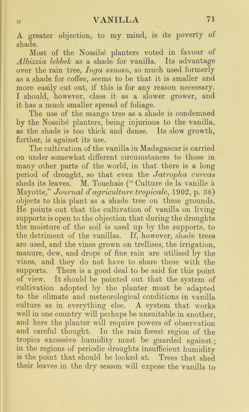 A greater objection, to my mind, is its poverty of shade. Most of the Nossibe planters voted in favour of Albizzia lebbek as a shade for vanilla. Its advantage over the rain tree, Inga saman, so much used formerly as a shade for coffee, seems to be that it is smaller and more easily cut out, if this is for any reason necessary. I should, however, class it as a slower grower, and it has a much smaller spread of foliage. The use of the mango tree as a shade is condemned by the Nossibe planters, being injurious to the vanilla, as the shade is too thick and dense. Its slow growth, further, is against its use. The cultivation of the vanilla in Madagascar is carried on under somewhat different circumstances to those in many other parts of the world, in that there is a long period of drought, so that even the Jatropha curcas sheds its leaves. M. Touchais (“ Culture de la vanille a Mayotte,” Journal d’agriculture tropicale, 1902, p. 38) objects to this plant as a shade tree on these grounds. He points out that the cultivation of vanilla on living supports is open to the objection that during the droughts the moisture of the soil is used up by the supports, to the detriment of the vanillas. If, however, shade trees are used, and the vines grown on trellises, the irrigation, manure, dew, and drops of fine rain are utilised by the vines, and they do not have to share these with the supports. There is a good deal to be said for this point of view. It should be pointed out that the system of cultivation adopted by the planter must be adapted to the climate and meteorological conditions in vanilla culture as in everything else. A system that works well in one country will perhaps be unsuitable in another, and here the planter will require powers of observation and careful thought. In the rain forest region of the tropics excessive humidity must be guarded against; in the regions of periodic droughts insufficient humidity is the point that should be looked at. Trees that shed their leaves in the dry season will expose the vanilla to