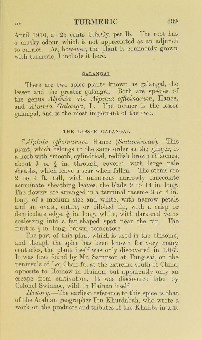 April 1910, at 25 cents U.S.Cy. per lb. The root has a musky odour, which is not appreciated as an adjunct to curries. As, however, the plant is commonly grown with turmeric, I include it here. GALANGAL There are two spice plants known as galangal, the lesser and the greater galangal. Both are species of the genus Alpinia, viz. Alpinia officinarum, Hance, and Alpinia Galanga, L. The former is the lesser galangal, and is the most important of the two. THE LESSER GALANGAL ~Alpinia officinarum, Hance (Scitamineae).—This plant, which belongs to the same order as the ginger, is a herb with smooth, cylindrical, reddish brown rhizomes, about or f in. through, covered with large pale sheaths, which leave a scar when fallen. The stems are 2 to 4 ft. tall, with numerous narrowly lanceolate acuminate, sheathing leaves, the blade 9 to 14 in. long. The flowers are arranged in a terminal raceme 3 or 4 in. long, of a medium size and white, with narrow petals and an ovate, entire, or bilobed lip, with a crisp or denticulate edge, f in. long, white, with dark-red veins coalescing into a fan-shaped spot near the tip. The fruit is ^ in. long, brown, tomentose. The part of this plant which is used is the rhizome, and though the spice has been known for very many centuries, the plant itself was only discovered in 1867. It was first found by Mr. Sampson at Tung-sai, on the peninsula of Lei Chan-fu, at the extreme south of China, opposite to Hoihow in Hainan, but apparently only an escape from cultivation. It was discovered later by Colonel Swinhoe, wild, in Hainan itself. History.—The earliest reference to this spice is that of the Arabian geographer Ibn Khurdabah, who wrote a work on the products and tributes of the Khalibs in a.d.