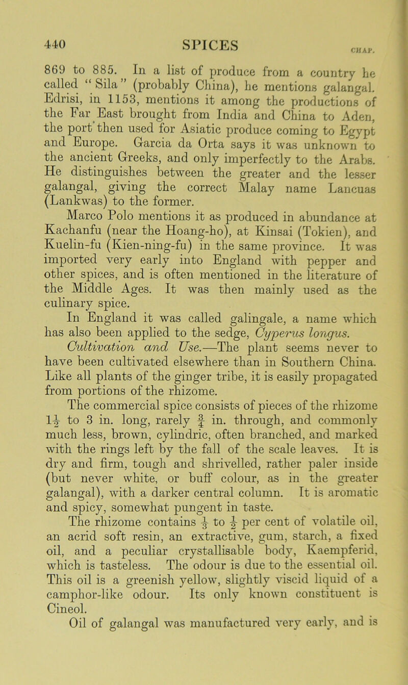 CHAV. 86lJ to 885. In a list of produce from a country he called “ Sila ’ (probably China), he mentions galangal. Edrisi, in 1153, mentions it among the productions of the Far East brought from India and China to Aden, the port then used lor Asiatic produce coming to Egypt and Europe. Garcia da Orta says it was unknown to the ancient Greeks, and only imperfectly to the Arabs. He distinguishes between the greater and the lesser galangal, giving the correct Malay name Lancuas (Lankwas) to the former. Marco Polo mentions it as produced in abundance at Kachanfu (near the Hoang-ho), at Kinsai (Tokien), and Kuelin-fu (Kien-ning-fu) in the same province. It was imported very early into England with pepper and other spices, and is often mentioned in the literature of the Middle Ages. It was then mainly used as the culinary spice. In England it was called galingale, a name which has also been applied to the sedge, Cyperus longus. Cultivation and Use.—The plant seems never to have been cultivated elsewhere than in Southern China. Like all plants of the ginger tribe, it is easily propagated from portions of the rhizome. The commercial spice consists of pieces of the rhizome 1-^ to 3 in. long, rarely f in. through, and commonly much less, brown, cylindric, often branched, and marked with the rings left by the fall of the scale leaves. It is dry and firm, tough and shrivelled, rather paler inside (but never white, or buff colour, as in the greater galangal), with a darker central column. It is aromatic and spicy, somewhat pungent in taste. The rhizome contains ^ to per cent of volatile oil, an acrid soft resin, an extractive, gum, starch, a fixed oil, and a peculiar crystallisable body, Kaempferid, which is tasteless. The odour is due to the essential oil. This oil is a greenish yellow, slightly viscid liquid of a camphor-like odour. Its only known constituent is Cineol. Oil of galangal was manufactured very early, and is