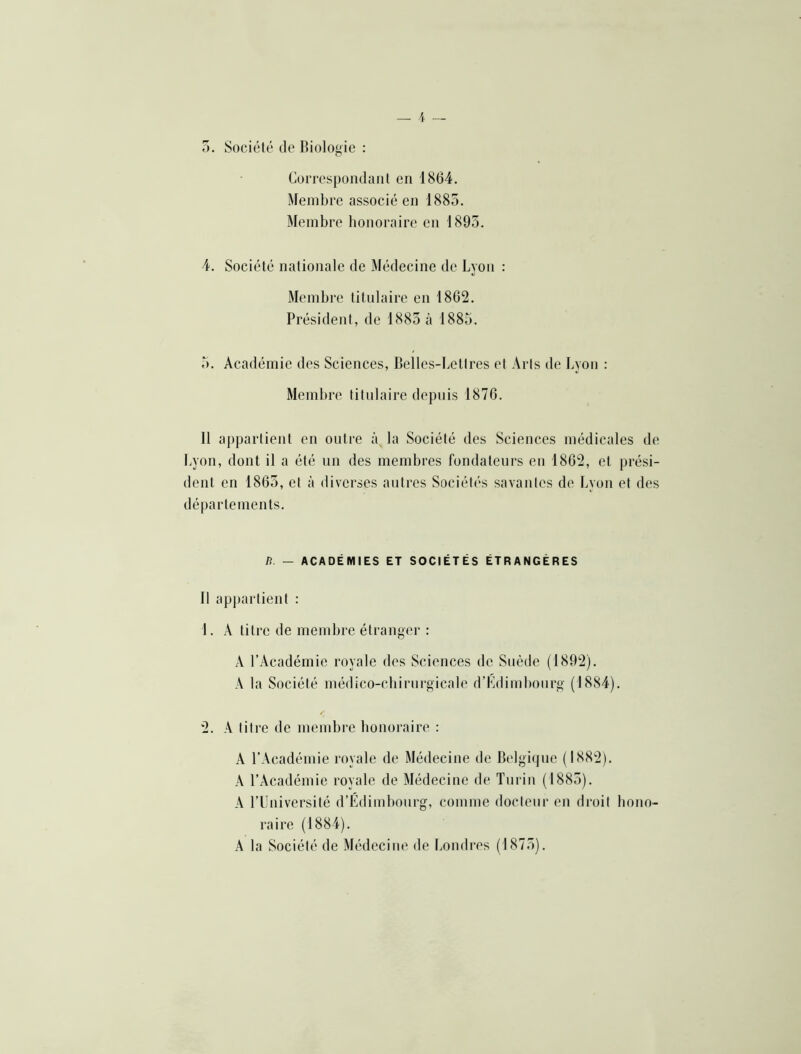 0. Société de Biologie : Correspondant en 1864. Membre associé en 1885. Membre honoraire en 1895. 4. Société nationale de Médecine de Lyon : Membre titulaire en 1862. Président, de 1885 à 1885. 5. Académie des Sciences, Belles-Lettres et Arts de Lyon : Membre titulaire depuis 1876. Il appartient en outre àja Société des Sciences médicales de Lyon, dont il a été nn des membres fondateurs en 1862, et prési- dent en 1865, et à diverses antres Sociétés savantes de Lyoji et des départements. n. — ACADÉMIES ET SOCIÉTÉS ÉTRANGÈRES Il appartient : 1. A titre de membre étranger : A l’Académie royale des Sciences de Suède (1892). A la Société médico-cliirnrgicale d’Kdimbonrg (1884). 2. A titre de membre honoraire : A l’Académie royale de Médecine de Belgique (1882). A l’Académie royale de Médecine de Turin (1885). A l’Université d’Édimbonrg, comme doctenr en droit hono- raire (1884). A la Société de Médecine de Londres (1875).