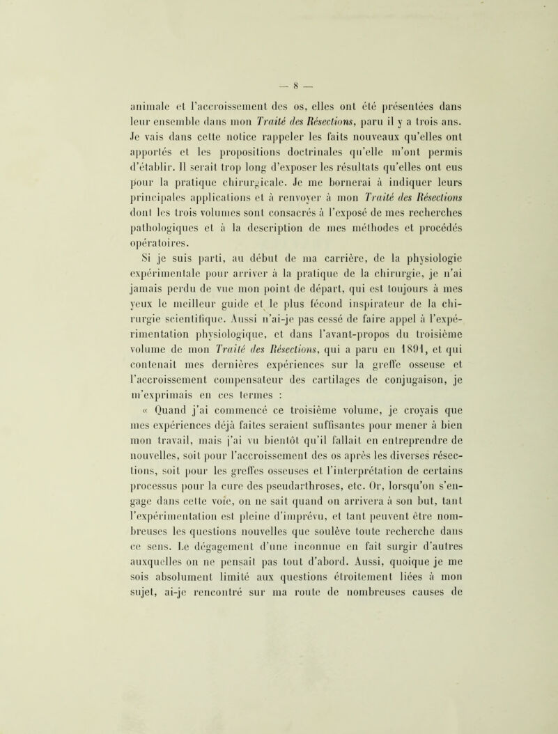 ;miiiiale et raccioissenieiit des os, elles ont été présentées dans leur ensemble dans mon Traité des Résections, paru il y a trois ans. Je vais dans cette notice rappeler les faits nouveaux qu’elles ont apportés et les propositions doctrinales qu’elle m’ont permis d’établir. Il serait trop long d’exposer les résultats qu’elles ont eus j)our la pratique cbirnrgicale. Je me bornerai à indiquer leurs principales applications et à renvoyer à mon Traité des Résections dont les trois volumes sont consacrés à l’exposé de mes recherches pathologiques et à la description de mes méthodes et procédés opératoires. Si je suis parti, au début de ma carrière, de la physiologie expérimentale pour arrivei” à la pratique de la chirurgie, je n’ai jamais perdu de vue mon point de départ, qui est toujours à mes yeux le meilleur guide et^ le plus fécond inspirateur de la chi- rurgie scientifique. Aussi n’ai-je pas cessé de faire appel à l’expé- rimentation physiologique, et dans l’avant-propos du troisième volume de mon Traité des Résections, qui a paru en 1891, et qui contenait mes dernières expériences sur la greffe osseuse et l’accroissement compensateur des cartilages de conjugaison, je m’exprimais en ces termes : « Quand j’ai commencé ce troisième volume, je croyais que mes expériences déjà faites seraient suffisantes pour mener à bien mon travail, mais j’ai vu bientôt qu’il fallait en entreprendre de nouvelles, soit pour l’accroissement des os après les diverses résec- tions, soit pour les greffes osseuses et l’interprétation de certains processus pour la cure des pseudarthroses, etc. Or, lorsqu’on s’en- gage dans cette voie, on ne sait quand on arrivera à son but, tant rexpérimcntation est })leine d’imprévu, et tant peuvent être nom- breuses les questions nouvelles que soulève toute recherche dans ce sens. Le dégagement d’une inconnue en fait surgir d’autres auxquelles on ne pensait pas tout d’abord. Aussi, quoique je me sois absolument limité aux questions étroitement liées à mon sujet, ai-je rencontré sur ma route de nombreuses causes de
