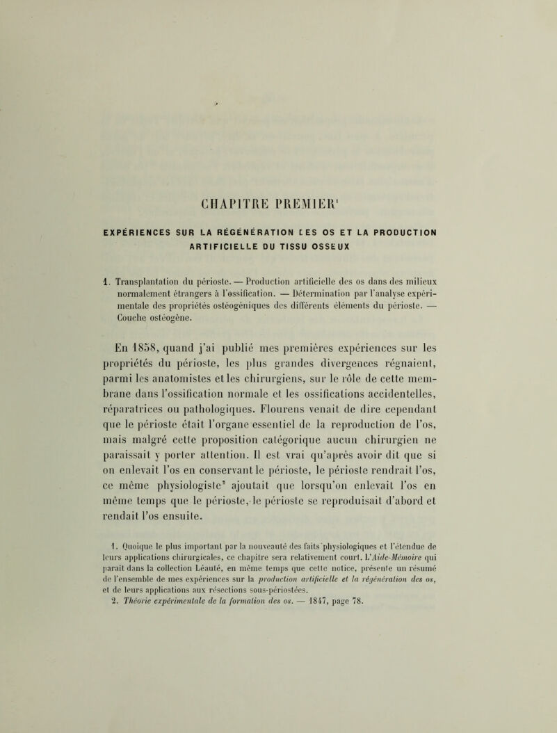 CHAPITRE PREMIER EXPÉRIENCES SUR LA RÉGÉNÉRATION LES OS ET LA PRODUCTION ARTIFICIELLE DU TISSU OSSEUX 1. Transplantation du périoste. — Production artificielle des os dans des milieux normalement étrangers à l’ossification. — Détermination par l’analyse expéri- mentale des propriétés ostéogéniques des différents éléments du périoste. — Couche ostéogène. En 1858, quand j’ai publié mes premières expériences sur les propriétés du périoste, les plus grandes divergences régnaient, parmi les anatomistes et les chirurgiens, sur le rôle de cette mem- brane dans l’ossification normale et les ossifications accidentelles, réparatrices ou pathologiques. Floiirens venait de dire cependant que le périoste était l’organe essentiel de la reproduction de l’os, mais malgré cette proposition catégorique aucun chirurgien ne paraissait y porter altention. Il est vrai qu’après avoir dit que si on enlevait l’os en conservant le périoste, le périoste rendrait l’os, ce même physiologiste* ajoutait que lorsqu’on enlevait l’os en même temps que le périoste, le périoste se reproduisait d’abord et rendait Tos ensuite. 1. Quoique le plus importanl par la nouveauté des faits physiologiques et l’étendue de leurs applications chirurgicales, ce chapitre sera relativement court. h'AicIc-Mémoire qui jiarait dans la collection Léauté, en même temps que cette notice, présente un résumé de l’ensemble de mes expériences sur la production arli/icielle et la réijénération des os, et de leurs applications aux résections sous-périostées.