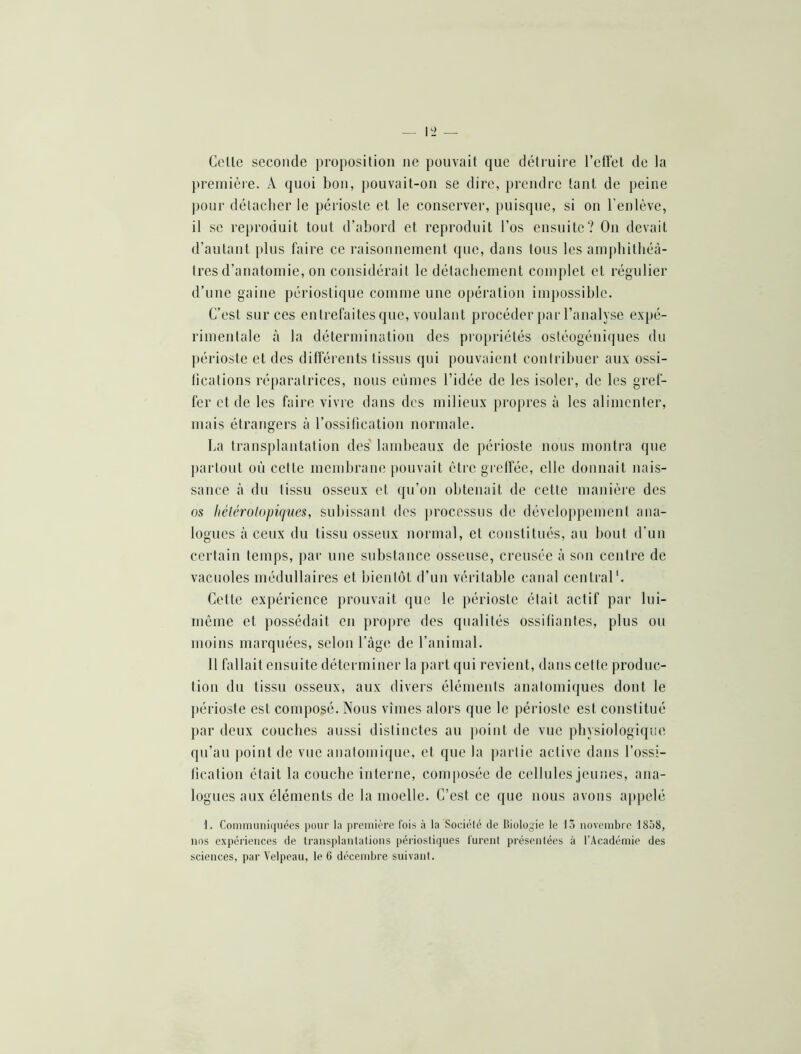 Colle seconde proposition ne pouvait que détruire l’cllél de la première. A quoi bon, pouvait-on se dire, prendre tant de peine pour détacher le périoste et le conserver, puisque, si on l’enlève, il se reproduit tout d’abord et reproduit l’os ensuite? Ou devait d’autant plus faire ce raisonnement que, dans tous les amj)bitbéà- tres d’anatomie, on considérait le détacbement complet et régulier d’une gaine périostique comme une opération imjmssible. C’est sur ces entrefaites que, voulant procéder pai l’analyse expé- rimentale à la détermination des propriétés ostéogéniques du ])érioste et des différents tissus qui pouvaient contribuer aux ossi- fications réparatrices, nous eûmes l’idée de les isoler, de les gref- fer et de les faire vivre dans des milieux propres à les alimenter, mais étrangers à rossitieation normale. La transplantation des' lambeaux de périoste nous montra que j)arlout où cette membrane pouvait être grelfée, elle donnait nais- sance à du tissu osseux et qu’on obtenait de celte manière des os liélérolopiques, subissant des ])rocessus de développement ana- logues à ceux du tissu osseux normal, et constitués, au bout d’un certain temps, par une substance osseuse, creusée à son centre de vacuoles médullaires et bientôt d’un véritable canal central'. Cette expérience prouvait que le périoste était actif par lui- niéme et possédait en propre des qualités ossifiantes, plus ou moins marquées, selon l’àge de l’animal. 11 fallait ensuite déterminer la part qui revient, dans cette produc- tion du tissu osseux, aux divers éléments anatomiques dont le ])érioste est composé. Nous vîmes alors que le périoste est constitué par deux couches aussi distinctes au point de vue physiologique qu’au point de vue anatomique, et que la j)arlie active dans l’ossi- tication était la couche interne, composée de cellules jeunes, ana- logues aux éléments de la moelle. C’est ce que nous avons appelé 1. Conimiiniquées pour la première fois à la Sociélé de Biologie le lô novembre 1858, nos expériences de transj)lanlalions périostiques lurent présentées à l'Académie des sciences, par Velpeau, le G décembre suivant.