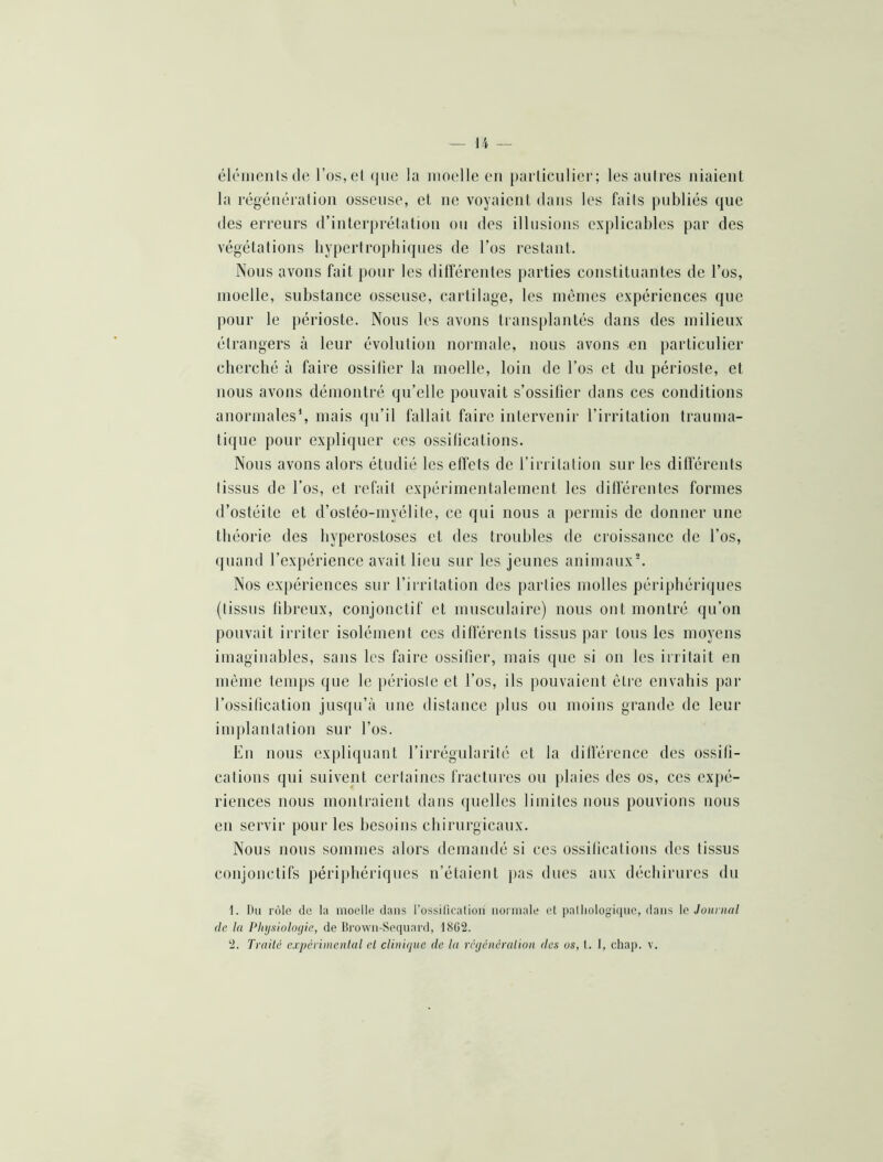 élôiiieiits de l’os, et (|ue la moelle en parliciilier; les autres niaient la régénération osseuse, et ne voyaient dans les faits publiés que des erreurs d’interprétation ou des illusions explicables par des végétations hypertrophiques de l’os restant. Nous avons fait pour les dilférenles parties constituantes de l’os, moelle, substance osseuse, cartilage, les mêmes expériences que pour le périoste. Nous les avons transplantés dans des milieux étrangers à leur évolution nonnale, nous avons en particulier cherché à faire ossifier la moelle, loin de l’os et du périoste, et nous avons démontré qu’elle pouvait s’ossifier dans ces conditions anormales’, mais qu’il fallait faire intervenir l’irritation trauma- tique pour expliquer ces ossifications. Nous avons alors étudié les effets de l’irritatiou sur les différents tissus de l’os, et refait expérimentalement les différentes formes d’ostéite et d’ostéo-myélite, ce qui nous a j)erniis de donner une théorie des hyperostoses et des troubles de croissance de l’os, quand l’expérience avait lieu sur les jeunes animaux^ Nos expériences sur l’irritation des [>arties molles périphéri(jues (tissus fibreux, conjonctif et musculaire) nous ont montré qu’on pouvait irriter isolément ces différents tissus par tous les moyens imaginables, sans les faire ossifier, mais ([ue si on les irritait en même tenqis que le périoste et l’os, ils pouvaient être envahis jiar l’ossification jusqu’à une distance plus ou moins grande de leur implantation sur l’os. En nous expliipiant l’irrégularité et la dilférence des ossifi- cations qui suivent certaines fractures ou plaies des os, ces expé- riences nous montraient dans quelles limites nous pouvions nous en servir pour les besoins chirurgicaux. Nous nous sommes alors demandé si ces ossifications des tissus conjonctifs périjihériques n’étaient pas dues aux déchirures du 1. Du rôle (le la moelle dans rossilication nonnale et palliologi(ine, dans le Joitnial de la Phijfiioloçiie, de lirown-Secpiard, 18G2. ‘2. Traite expérimental et clinique de la rcyéneralion des us, l. 1, chap. v.